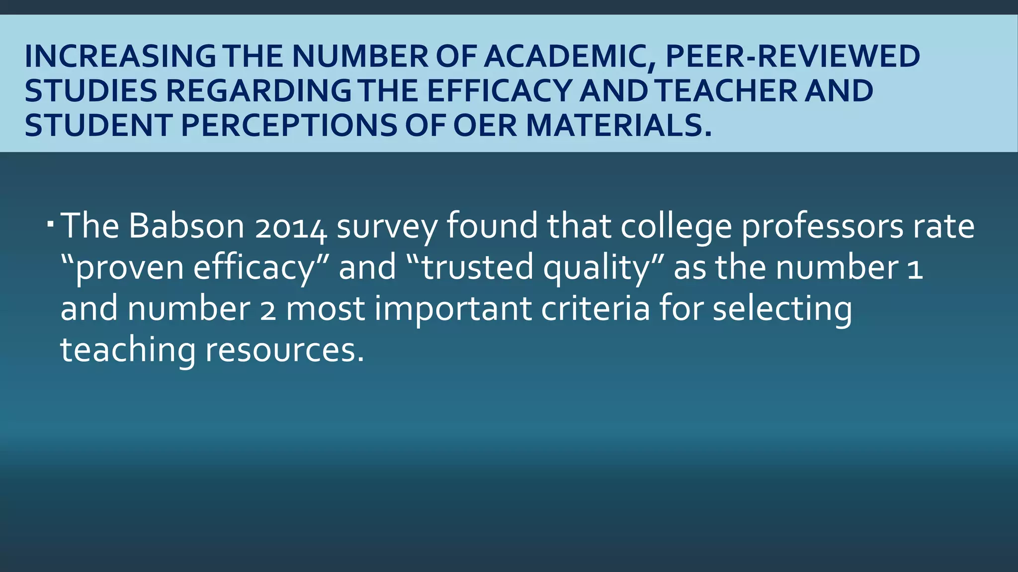 INCREASINGTHE NUMBER OF ACADEMIC, PEER-REVIEWED
STUDIES REGARDINGTHE EFFICACY ANDTEACHER AND
STUDENT PERCEPTIONS OF OER MATERIALS.
The Babson 2014 survey found that college professors rate
“proven efficacy” and “trusted quality” as the number 1
and number 2 most important criteria for selecting
teaching resources.
 