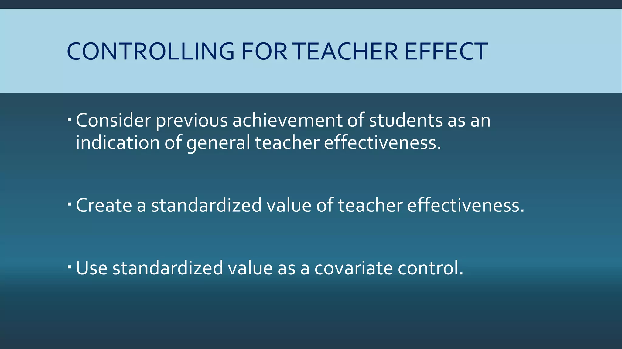 CONTROLLING FORTEACHER EFFECT
Consider previous achievement of students as an
indication of general teacher effectiveness.
Create a standardized value of teacher effectiveness.
Use standardized value as a covariate control.
 