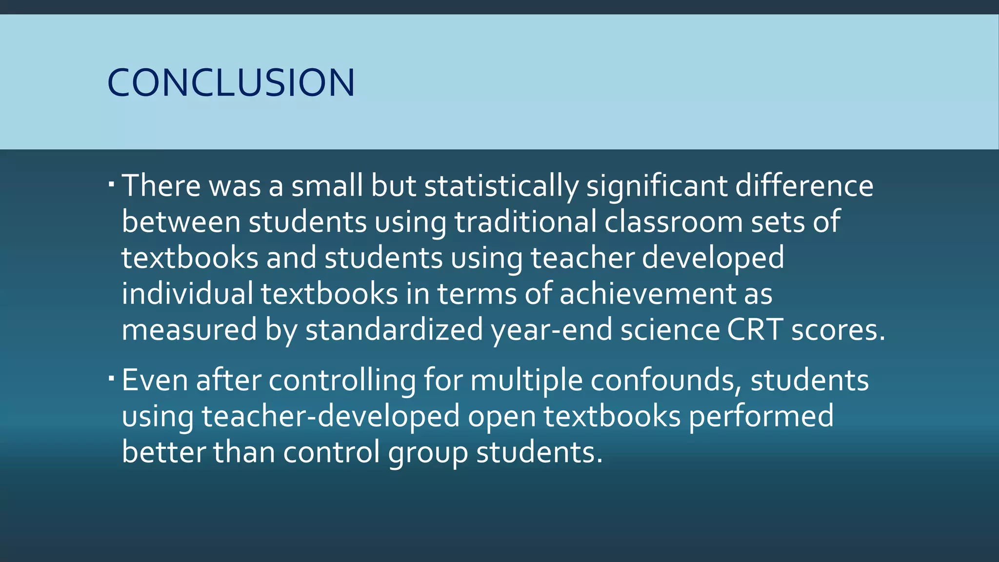 CONCLUSION
There was a small but statistically significant difference
between students using traditional classroom sets of
textbooks and students using teacher developed
individual textbooks in terms of achievement as
measured by standardized year-end science CRT scores.
Even after controlling for multiple confounds, students
using teacher-developed open textbooks performed
better than control group students.
 