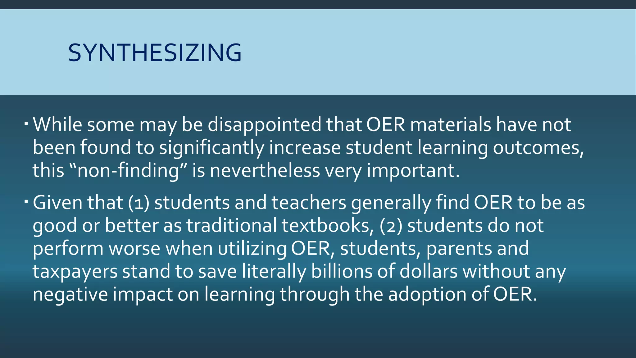 SYNTHESIZING
While some may be disappointed that OER materials have not
been found to significantly increase student learning outcomes,
this “non-finding” is nevertheless very important.
Given that (1) students and teachers generally find OER to be as
good or better as traditional textbooks, (2) students do not
perform worse when utilizing OER, students, parents and
taxpayers stand to save literally billions of dollars without any
negative impact on learning through the adoption of OER.
 