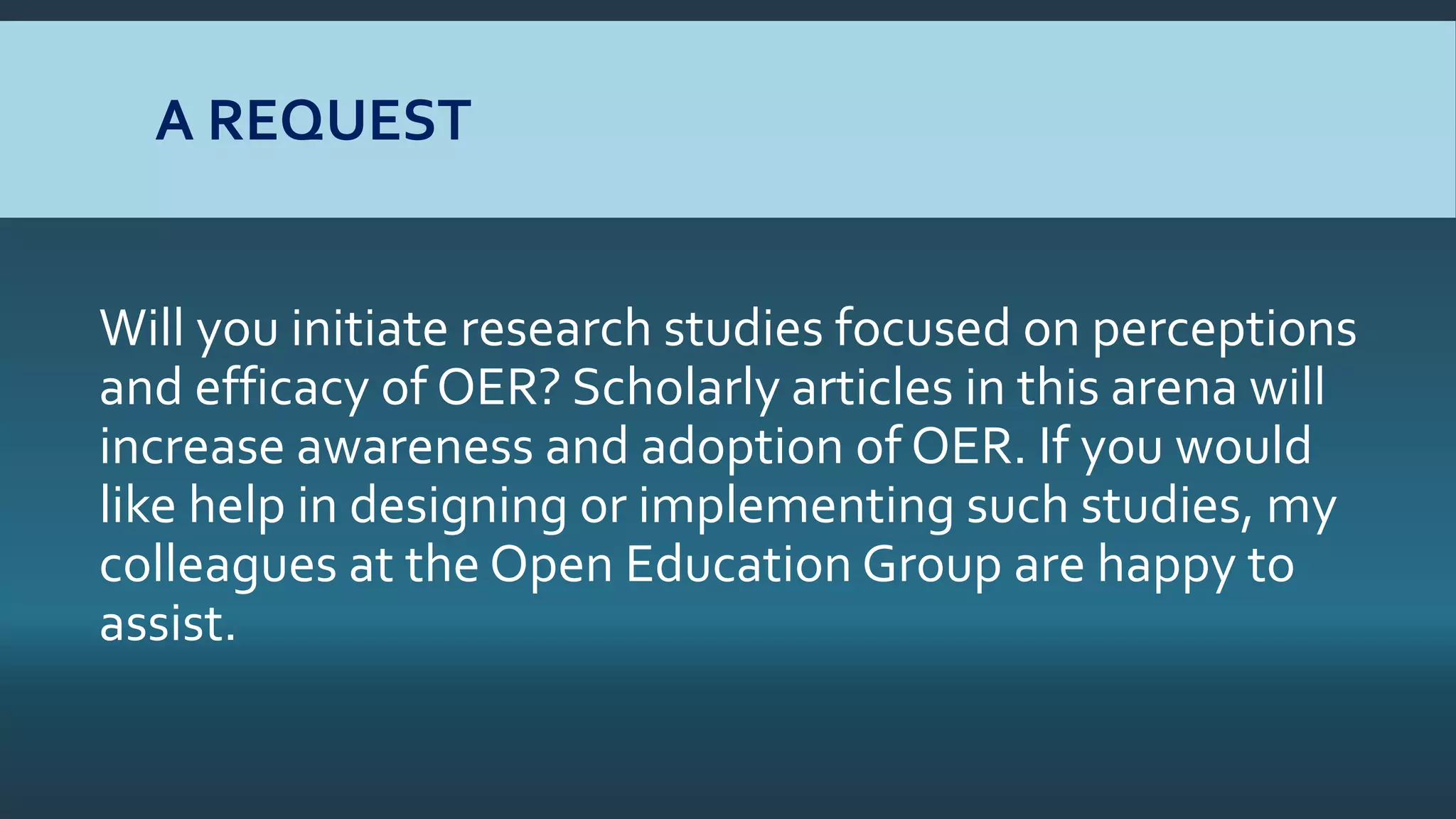 A REQUEST
Will you initiate research studies focused on perceptions
and efficacy of OER? Scholarly articles in this arena will
increase awareness and adoption of OER. If you would
like help in designing or implementing such studies, my
colleagues at the Open Education Group are happy to
assist.
 