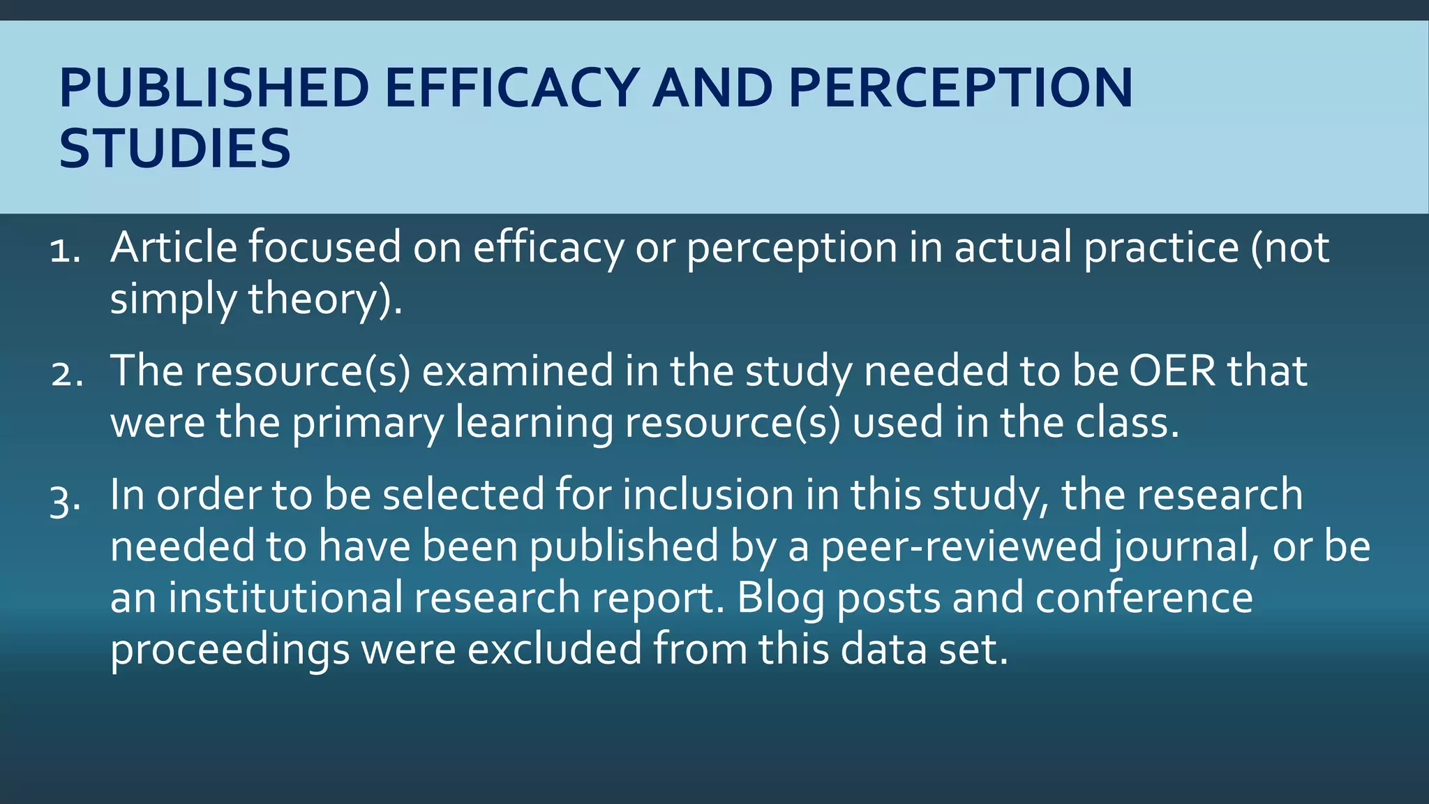 PUBLISHED EFFICACY AND PERCEPTION
STUDIES
1. Article focused on efficacy or perception in actual practice (not
simply theory).
2. The resource(s) examined in the study needed to be OER that
were the primary learning resource(s) used in the class.
3. In order to be selected for inclusion in this study, the research
needed to have been published by a peer-reviewed journal, or be
an institutional research report. Blog posts and conference
proceedings were excluded from this data set.
 