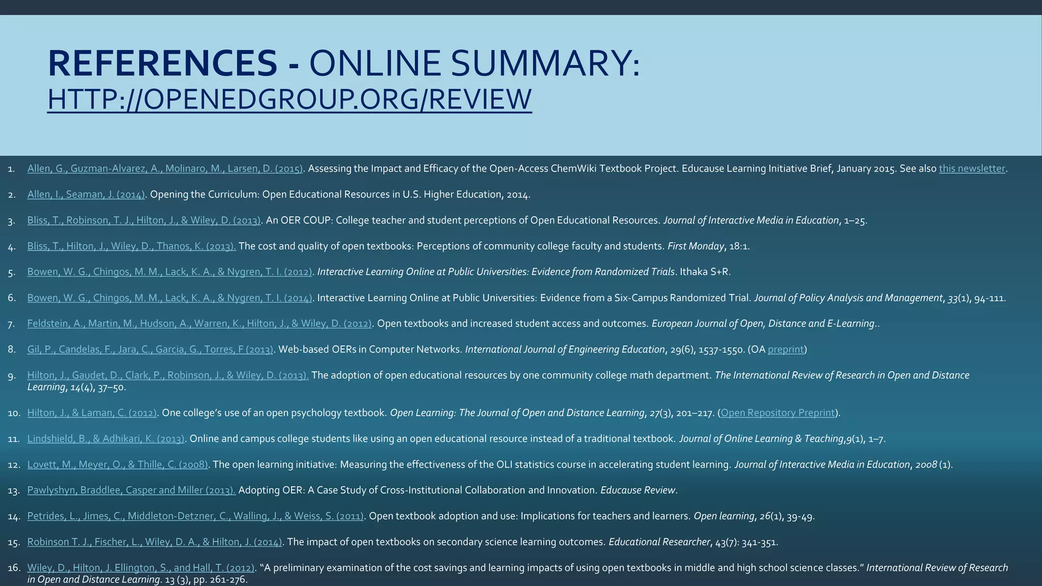 REFERENCES - ONLINE SUMMARY:
HTTP://OPENEDGROUP.ORG/REVIEW
1. Allen, G., Guzman-Alvarez, A., Molinaro, M., Larsen, D. (2015). Assessing the Impact and Efficacy of the Open-Access ChemWiki Textbook Project. Educause Learning Initiative Brief, January 2015. See also this newsletter.
2. Allen, I., Seaman, J. (2014). Opening the Curriculum: Open Educational Resources in U.S. Higher Education, 2014.
3. Bliss, T., Robinson, T. J., Hilton, J., & Wiley, D. (2013). An OER COUP: College teacher and student perceptions of Open Educational Resources. Journal of Interactive Media in Education, 1–25.
4. Bliss, T., Hilton, J., Wiley, D., Thanos, K. (2013). The cost and quality of open textbooks: Perceptions of community college faculty and students. First Monday, 18:1.
5. Bowen, W. G., Chingos, M. M., Lack, K. A., & Nygren, T. I. (2012). Interactive Learning Online at Public Universities: Evidence from Randomized Trials. Ithaka S+R.
6. Bowen, W. G., Chingos, M. M., Lack, K. A., & Nygren, T. I. (2014). Interactive Learning Online at Public Universities: Evidence from a Six‐Campus Randomized Trial. Journal of Policy Analysis and Management, 33(1), 94-111.
7. Feldstein, A., Martin, M., Hudson, A., Warren, K., Hilton, J., & Wiley, D. (2012). Open textbooks and increased student access and outcomes. European Journal of Open, Distance and E-Learning..
8. Gil, P., Candelas, F., Jara, C., Garcia, G., Torres, F (2013). Web-based OERs in Computer Networks. International Journal of Engineering Education, 29(6), 1537-1550. (OA preprint)
9. Hilton, J., Gaudet, D., Clark, P., Robinson, J., & Wiley, D. (2013). The adoption of open educational resources by one community college math department. The International Review of Research in Open and Distance
Learning, 14(4), 37–50.
10. Hilton, J., & Laman, C. (2012). One college’s use of an open psychology textbook. Open Learning: The Journal of Open and Distance Learning, 27(3), 201–217. (Open Repository Preprint).
11. Lindshield, B., & Adhikari, K. (2013). Online and campus college students like using an open educational resource instead of a traditional textbook. Journal of Online Learning & Teaching,9(1), 1–7.
12. Lovett, M., Meyer, O., & Thille, C. (2008). The open learning initiative: Measuring the effectiveness of the OLI statistics course in accelerating student learning. Journal of Interactive Media in Education, 2008 (1).
13. Pawlyshyn, Braddlee, Casper and Miller (2013). Adopting OER: A Case Study of Cross-Institutional Collaboration and Innovation. Educause Review.
14. Petrides, L., Jimes, C., Middleton‐Detzner, C., Walling, J., & Weiss, S. (2011). Open textbook adoption and use: Implications for teachers and learners. Open learning, 26(1), 39-49.
15. Robinson T. J., Fischer, L., Wiley, D. A., & Hilton, J. (2014). The impact of open textbooks on secondary science learning outcomes. Educational Researcher, 43(7): 341-351.
16. Wiley, D., Hilton, J. Ellington, S., and Hall, T. (2012). “A preliminary examination of the cost savings and learning impacts of using open textbooks in middle and high school science classes.” International Review of Research
in Open and Distance Learning. 13 (3), pp. 261-276.
 