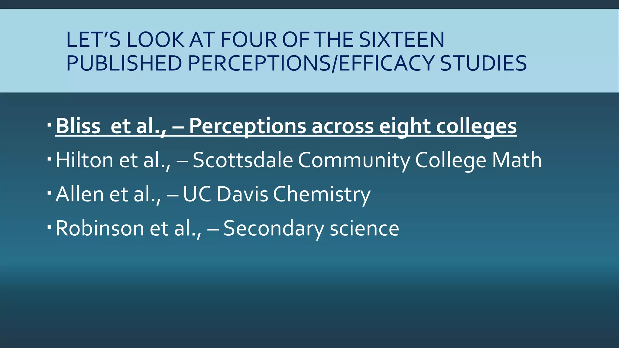 LET’S LOOK AT FOUR OFTHE SIXTEEN
PUBLISHED PERCEPTIONS/EFFICACY STUDIES
Bliss et al., – Perceptions across eight colleges
Hilton et al., – Scottsdale Community College Math
Allen et al., – UC Davis Chemistry
Robinson et al., – Secondary science
 