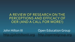 A REVIEW OF RESEARCH ON THE
PERCEPTIONS AND EFFICACY OF
OER (AND A CALL FOR MORE!)
John Hilton III
http://johnhiltoniii.org
Open Education Group
http://openedgroup.org
 