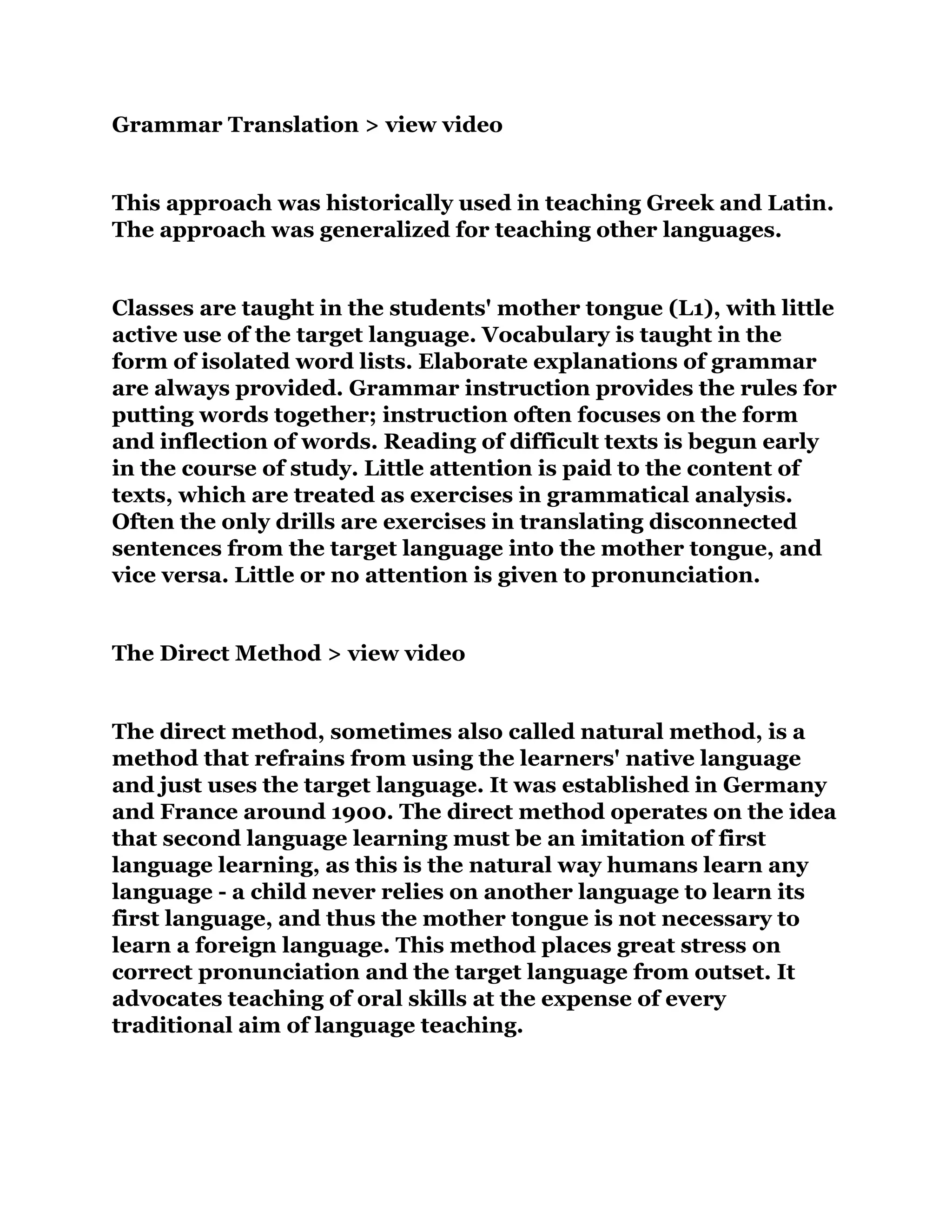 Grammar Translation > view video
This approach was historically used in teaching Greek and Latin.
The approach was generalized for teaching other languages.
Classes are taught in the students' mother tongue (L1), with little
active use of the target language. Vocabulary is taught in the
form of isolated word lists. Elaborate explanations of grammar
are always provided. Grammar instruction provides the rules for
putting words together; instruction often focuses on the form
and inflection of words. Reading of difficult texts is begun early
in the course of study. Little attention is paid to the content of
texts, which are treated as exercises in grammatical analysis.
Often the only drills are exercises in translating disconnected
sentences from the target language into the mother tongue, and
vice versa. Little or no attention is given to pronunciation.
The Direct Method > view video
The direct method, sometimes also called natural method, is a
method that refrains from using the learners' native language
and just uses the target language. It was established in Germany
and France around 1900. The direct method operates on the idea
that second language learning must be an imitation of first
language learning, as this is the natural way humans learn any
language - a child never relies on another language to learn its
first language, and thus the mother tongue is not necessary to
learn a foreign language. This method places great stress on
correct pronunciation and the target language from outset. It
advocates teaching of oral skills at the expense of every
traditional aim of language teaching.
 