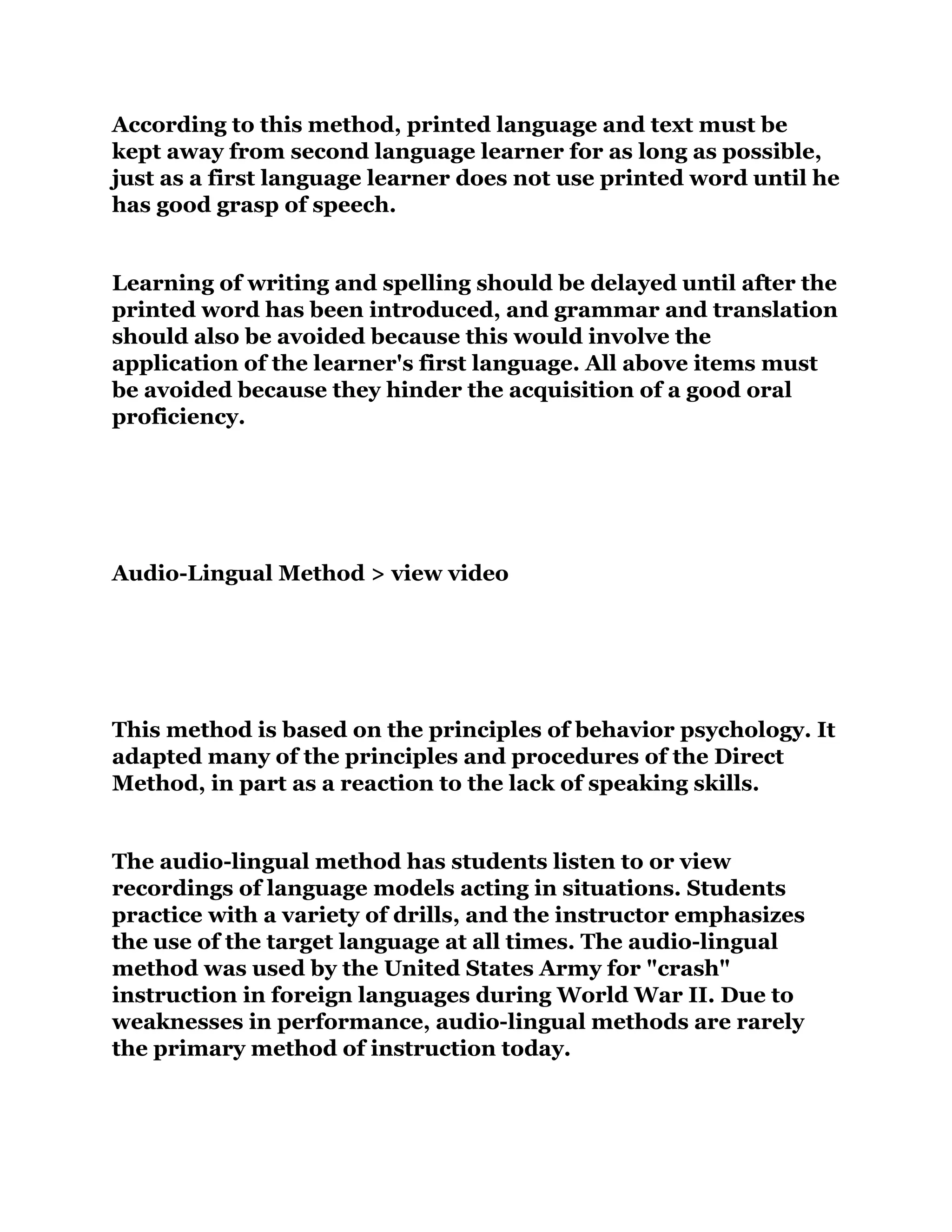 According to this method, printed language and text must be
kept away from second language learner for as long as possible,
just as a first language learner does not use printed word until he
has good grasp of speech.
Learning of writing and spelling should be delayed until after the
printed word has been introduced, and grammar and translation
should also be avoided because this would involve the
application of the learner's first language. All above items must
be avoided because they hinder the acquisition of a good oral
proficiency.
Audio-Lingual Method > view video
This method is based on the principles of behavior psychology. It
adapted many of the principles and procedures of the Direct
Method, in part as a reaction to the lack of speaking skills.
The audio-lingual method has students listen to or view
recordings of language models acting in situations. Students
practice with a variety of drills, and the instructor emphasizes
the use of the target language at all times. The audio-lingual
method was used by the United States Army for "crash"
instruction in foreign languages during World War II. Due to
weaknesses in performance, audio-lingual methods are rarely
the primary method of instruction today.
 