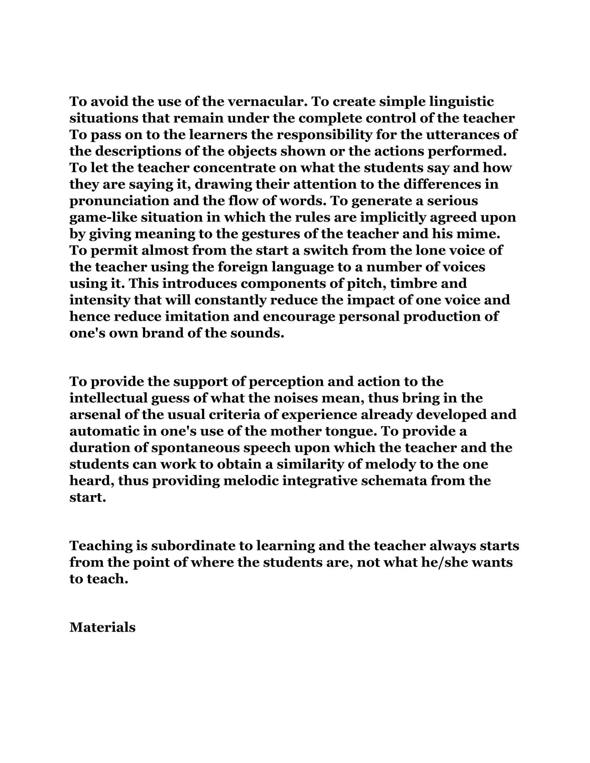 To avoid the use of the vernacular. To create simple linguistic
situations that remain under the complete control of the teacher
To pass on to the learners the responsibility for the utterances of
the descriptions of the objects shown or the actions performed.
To let the teacher concentrate on what the students say and how
they are saying it, drawing their attention to the differences in
pronunciation and the flow of words. To generate a serious
game-like situation in which the rules are implicitly agreed upon
by giving meaning to the gestures of the teacher and his mime.
To permit almost from the start a switch from the lone voice of
the teacher using the foreign language to a number of voices
using it. This introduces components of pitch, timbre and
intensity that will constantly reduce the impact of one voice and
hence reduce imitation and encourage personal production of
one's own brand of the sounds.
To provide the support of perception and action to the
intellectual guess of what the noises mean, thus bring in the
arsenal of the usual criteria of experience already developed and
automatic in one's use of the mother tongue. To provide a
duration of spontaneous speech upon which the teacher and the
students can work to obtain a similarity of melody to the one
heard, thus providing melodic integrative schemata from the
start.
Teaching is subordinate to learning and the teacher always starts
from the point of where the students are, not what he/she wants
to teach.
Materials
 