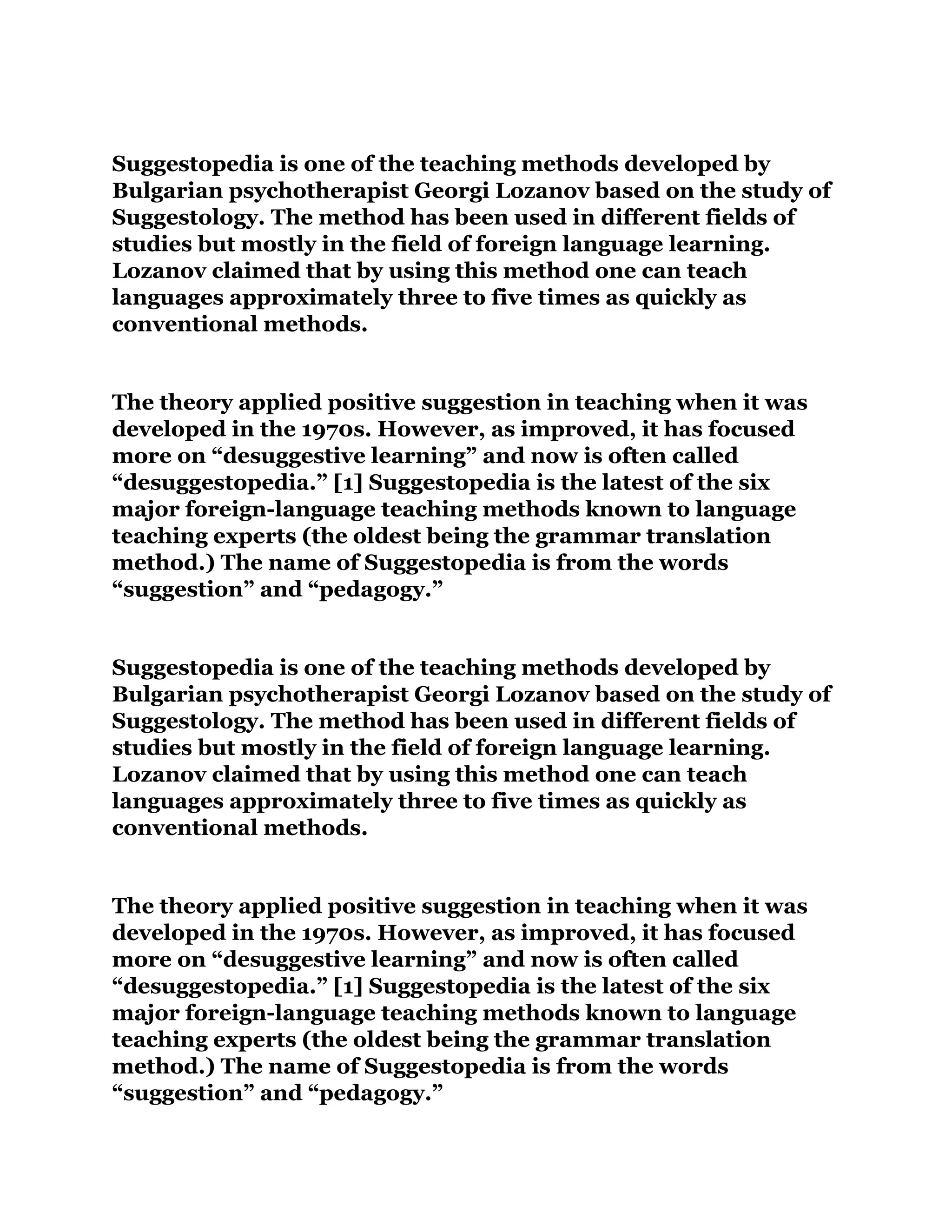 Suggestopedia is one of the teaching methods developed by
Bulgarian psychotherapist Georgi Lozanov based on the study of
Suggestology. The method has been used in different fields of
studies but mostly in the field of foreign language learning.
Lozanov claimed that by using this method one can teach
languages approximately three to five times as quickly as
conventional methods.
The theory applied positive suggestion in teaching when it was
developed in the 1970s. However, as improved, it has focused
more on “desuggestive learning” and now is often called
“desuggestopedia.” [1] Suggestopedia is the latest of the six
major foreign-language teaching methods known to language
teaching experts (the oldest being the grammar translation
method.) The name of Suggestopedia is from the words
“suggestion” and “pedagogy.”
Suggestopedia is one of the teaching methods developed by
Bulgarian psychotherapist Georgi Lozanov based on the study of
Suggestology. The method has been used in different fields of
studies but mostly in the field of foreign language learning.
Lozanov claimed that by using this method one can teach
languages approximately three to five times as quickly as
conventional methods.
The theory applied positive suggestion in teaching when it was
developed in the 1970s. However, as improved, it has focused
more on “desuggestive learning” and now is often called
“desuggestopedia.” [1] Suggestopedia is the latest of the six
major foreign-language teaching methods known to language
teaching experts (the oldest being the grammar translation
method.) The name of Suggestopedia is from the words
“suggestion” and “pedagogy.”
 