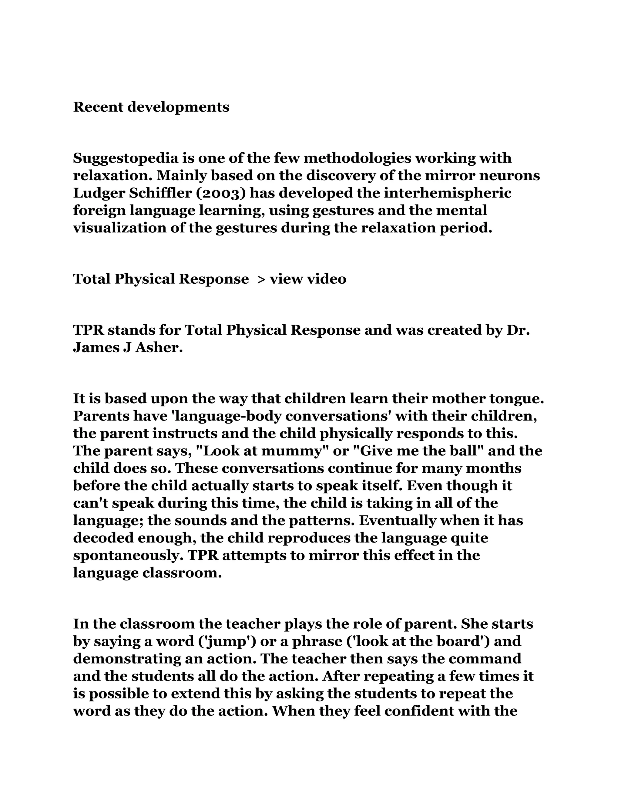 Recent developments
Suggestopedia is one of the few methodologies working with
relaxation. Mainly based on the discovery of the mirror neurons
Ludger Schiffler (2003) has developed the interhemispheric
foreign language learning, using gestures and the mental
visualization of the gestures during the relaxation period.
Total Physical Response > view video
TPR stands for Total Physical Response and was created by Dr.
James J Asher.
It is based upon the way that children learn their mother tongue.
Parents have 'language-body conversations' with their children,
the parent instructs and the child physically responds to this.
The parent says, "Look at mummy" or "Give me the ball" and the
child does so. These conversations continue for many months
before the child actually starts to speak itself. Even though it
can't speak during this time, the child is taking in all of the
language; the sounds and the patterns. Eventually when it has
decoded enough, the child reproduces the language quite
spontaneously. TPR attempts to mirror this effect in the
language classroom.
In the classroom the teacher plays the role of parent. She starts
by saying a word ('jump') or a phrase ('look at the board') and
demonstrating an action. The teacher then says the command
and the students all do the action. After repeating a few times it
is possible to extend this by asking the students to repeat the
word as they do the action. When they feel confident with the
 