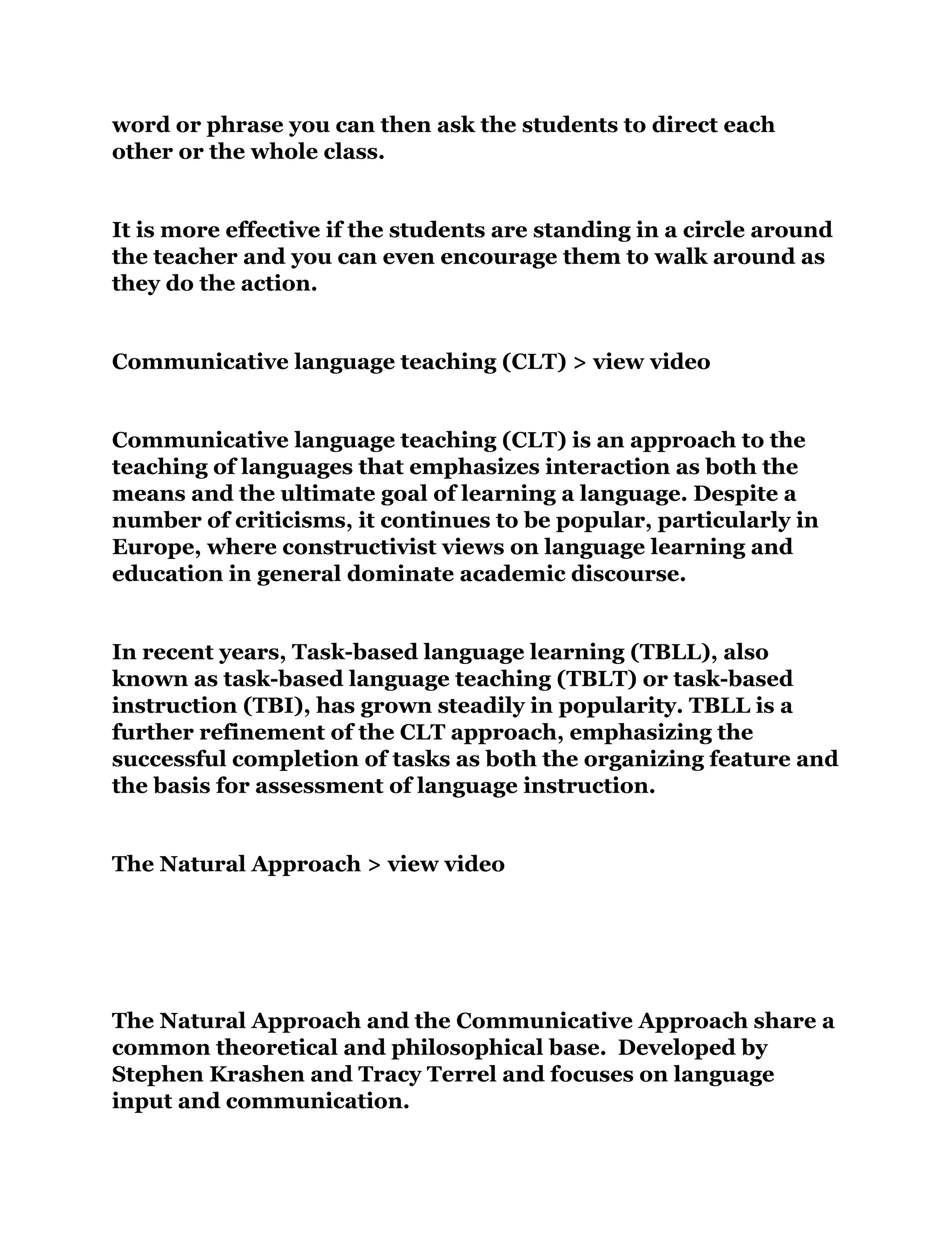 word or phrase you can then ask the students to direct each
other or the whole class.
It is more effective if the students are standing in a circle around
the teacher and you can even encourage them to walk around as
they do the action.
Communicative language teaching (CLT) > view video
Communicative language teaching (CLT) is an approach to the
teaching of languages that emphasizes interaction as both the
means and the ultimate goal of learning a language. Despite a
number of criticisms, it continues to be popular, particularly in
Europe, where constructivist views on language learning and
education in general dominate academic discourse.
In recent years, Task-based language learning (TBLL), also
known as task-based language teaching (TBLT) or task-based
instruction (TBI), has grown steadily in popularity. TBLL is a
further refinement of the CLT approach, emphasizing the
successful completion of tasks as both the organizing feature and
the basis for assessment of language instruction.
The Natural Approach > view video
The Natural Approach and the Communicative Approach share a
common theoretical and philosophical base. Developed by
Stephen Krashen and Tracy Terrel and focuses on language
input and communication.
 