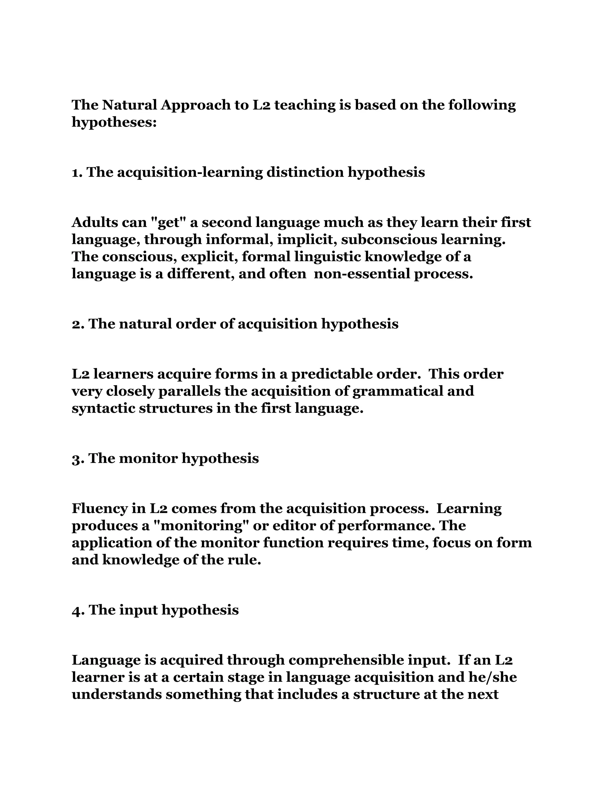 The Natural Approach to L2 teaching is based on the following
hypotheses:
1. The acquisition-learning distinction hypothesis
Adults can "get" a second language much as they learn their first
language, through informal, implicit, subconscious learning.
The conscious, explicit, formal linguistic knowledge of a
language is a different, and often non-essential process.
2. The natural order of acquisition hypothesis
L2 learners acquire forms in a predictable order. This order
very closely parallels the acquisition of grammatical and
syntactic structures in the first language.
3. The monitor hypothesis
Fluency in L2 comes from the acquisition process. Learning
produces a "monitoring" or editor of performance. The
application of the monitor function requires time, focus on form
and knowledge of the rule.
4. The input hypothesis
Language is acquired through comprehensible input. If an L2
learner is at a certain stage in language acquisition and he/she
understands something that includes a structure at the next
 