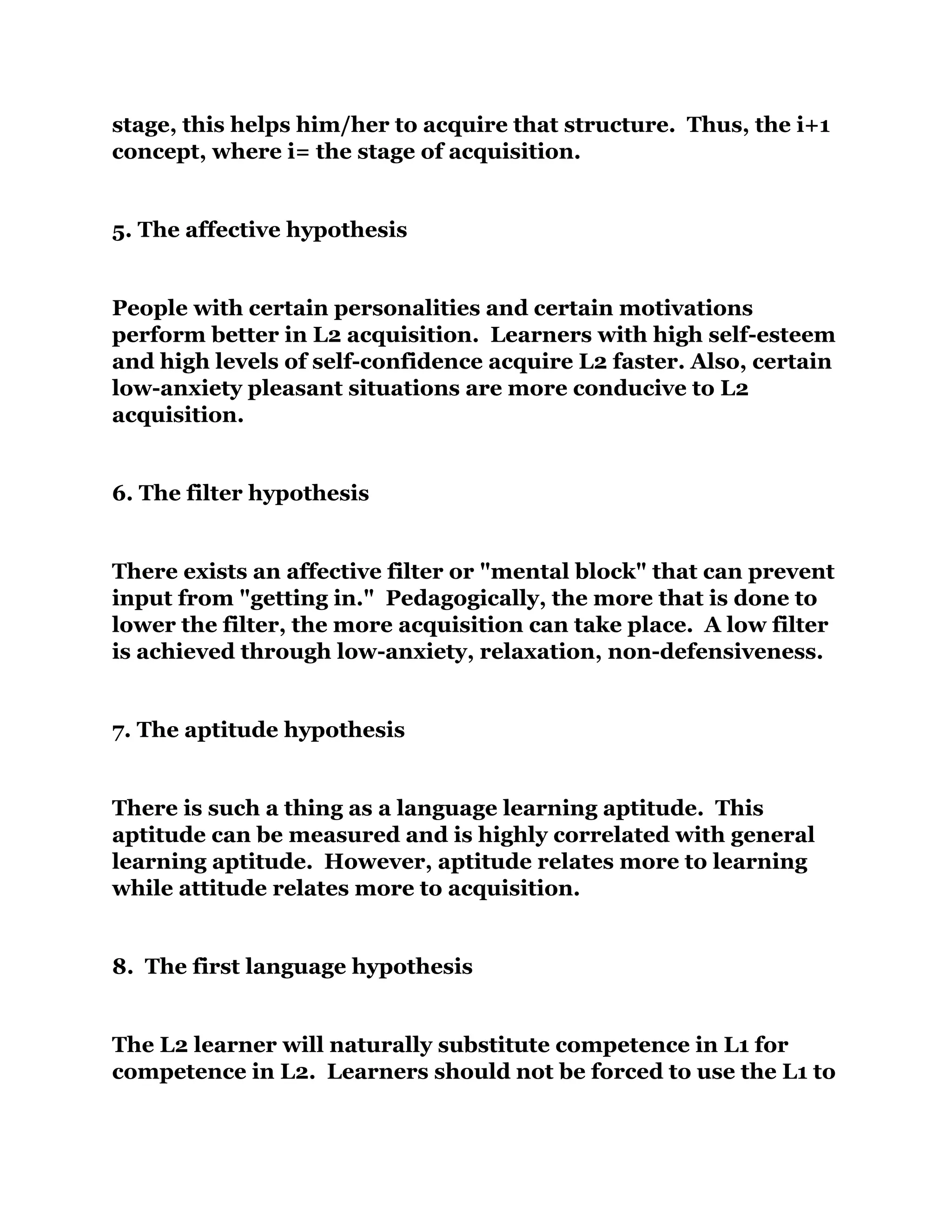 stage, this helps him/her to acquire that structure. Thus, the i+1
concept, where i= the stage of acquisition.
5. The affective hypothesis
People with certain personalities and certain motivations
perform better in L2 acquisition. Learners with high self-esteem
and high levels of self-confidence acquire L2 faster. Also, certain
low-anxiety pleasant situations are more conducive to L2
acquisition.
6. The filter hypothesis
There exists an affective filter or "mental block" that can prevent
input from "getting in." Pedagogically, the more that is done to
lower the filter, the more acquisition can take place. A low filter
is achieved through low-anxiety, relaxation, non-defensiveness.
7. The aptitude hypothesis
There is such a thing as a language learning aptitude. This
aptitude can be measured and is highly correlated with general
learning aptitude. However, aptitude relates more to learning
while attitude relates more to acquisition.
8. The first language hypothesis
The L2 learner will naturally substitute competence in L1 for
competence in L2. Learners should not be forced to use the L1 to
 