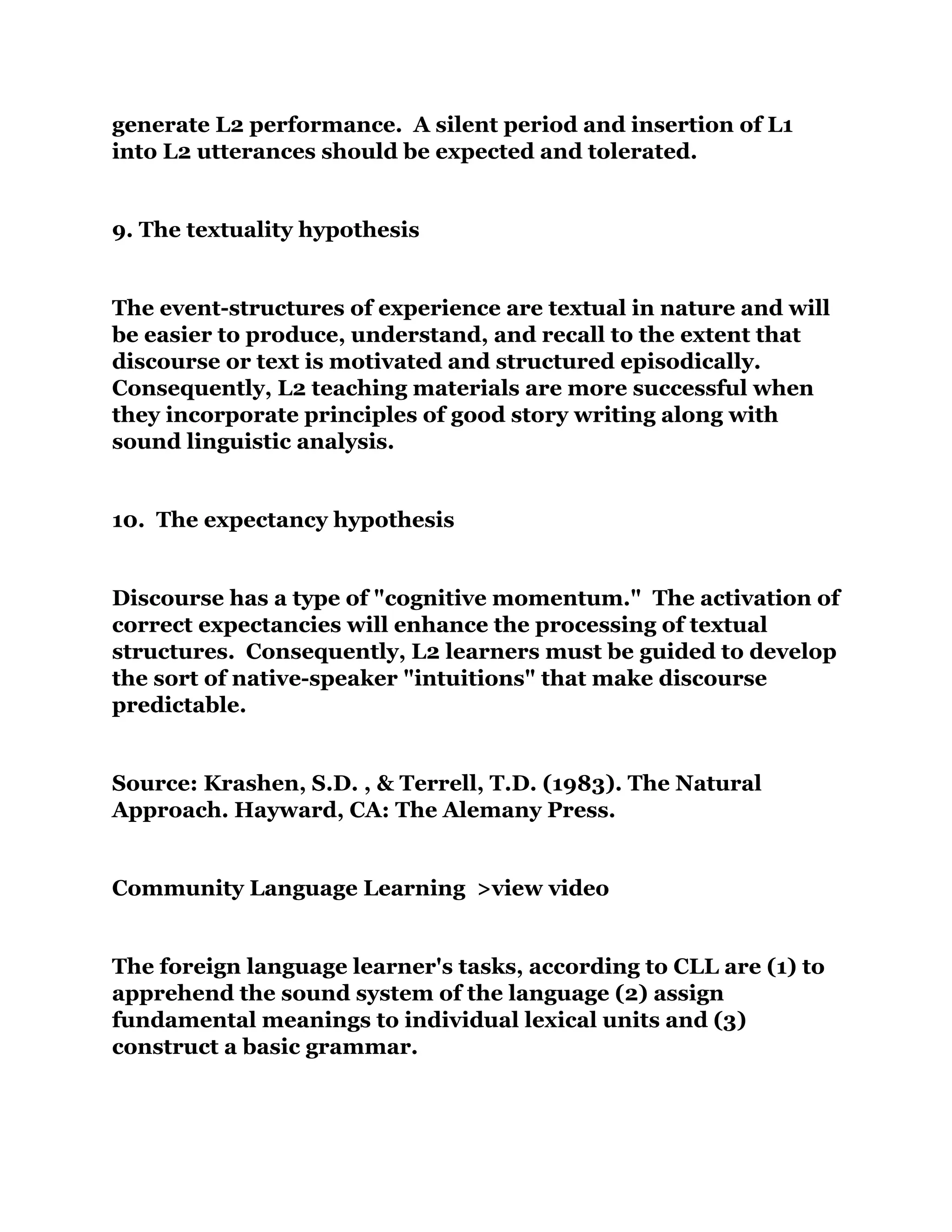 generate L2 performance. A silent period and insertion of L1
into L2 utterances should be expected and tolerated.
9. The textuality hypothesis
The event-structures of experience are textual in nature and will
be easier to produce, understand, and recall to the extent that
discourse or text is motivated and structured episodically.
Consequently, L2 teaching materials are more successful when
they incorporate principles of good story writing along with
sound linguistic analysis.
10. The expectancy hypothesis
Discourse has a type of "cognitive momentum." The activation of
correct expectancies will enhance the processing of textual
structures. Consequently, L2 learners must be guided to develop
the sort of native-speaker "intuitions" that make discourse
predictable.
Source: Krashen, S.D. , & Terrell, T.D. (1983). The Natural
Approach. Hayward, CA: The Alemany Press.
Community Language Learning >view video
The foreign language learner's tasks, according to CLL are (1) to
apprehend the sound system of the language (2) assign
fundamental meanings to individual lexical units and (3)
construct a basic grammar.
 