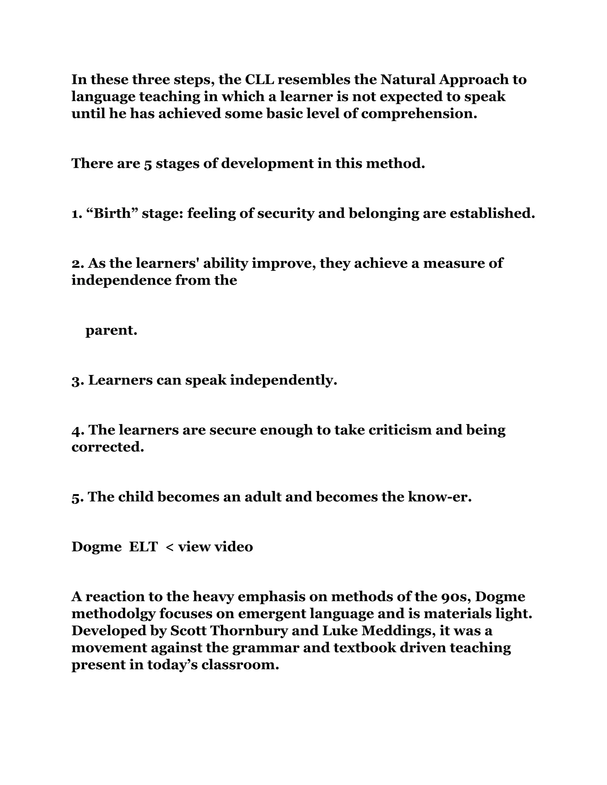 In these three steps, the CLL resembles the Natural Approach to
language teaching in which a learner is not expected to speak
until he has achieved some basic level of comprehension.
There are 5 stages of development in this method.
1. “Birth” stage: feeling of security and belonging are established.
2. As the learners' ability improve, they achieve a measure of
independence from the
parent.
3. Learners can speak independently.
4. The learners are secure enough to take criticism and being
corrected.
5. The child becomes an adult and becomes the know-er.
Dogme ELT < view video
A reaction to the heavy emphasis on methods of the 90s, Dogme
methodolgy focuses on emergent language and is materials light.
Developed by Scott Thornbury and Luke Meddings, it was a
movement against the grammar and textbook driven teaching
present in today’s classroom.
 