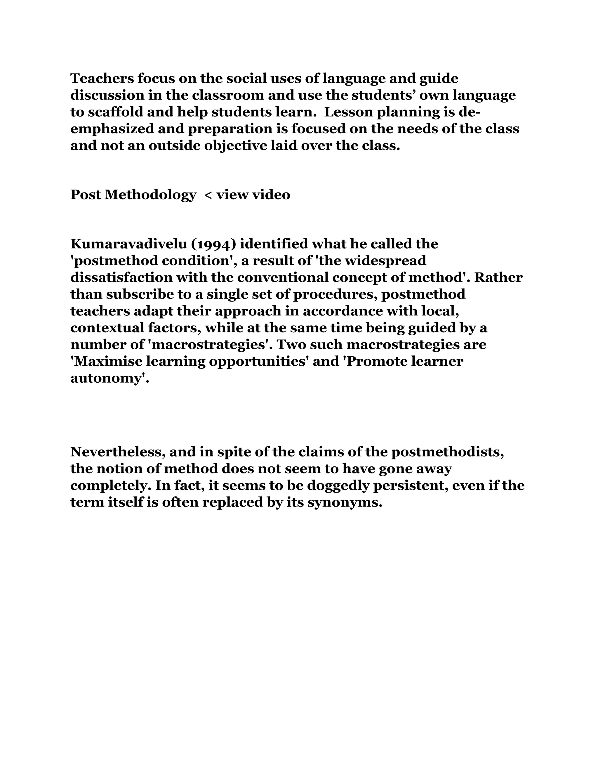 Teachers focus on the social uses of language and guide
discussion in the classroom and use the students’ own language
to scaffold and help students learn. Lesson planning is de-
emphasized and preparation is focused on the needs of the class
and not an outside objective laid over the class.
Post Methodology < view video
Kumaravadivelu (1994) identified what he called the
'postmethod condition', a result of 'the widespread
dissatisfaction with the conventional concept of method'. Rather
than subscribe to a single set of procedures, postmethod
teachers adapt their approach in accordance with local,
contextual factors, while at the same time being guided by a
number of 'macrostrategies'. Two such macrostrategies are
'Maximise learning opportunities' and 'Promote learner
autonomy'.
Nevertheless, and in spite of the claims of the postmethodists,
the notion of method does not seem to have gone away
completely. In fact, it seems to be doggedly persistent, even if the
term itself is often replaced by its synonyms.
 