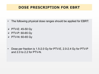 DOSE PRESCRIPTION FOR EBRT
• The following physical dose ranges should be applied for EBRT:
 PTV-E: 45-50 Gy
 PTV-P: 60-65 Gy
 PTV-N: 60-65 Gy
• Dose per fraction is 1.5-2.0 Gy for PTV-E, 2.0-2.4 Gy for PTV-P
and 2.0 to 2.2 for PTV-N.
 
