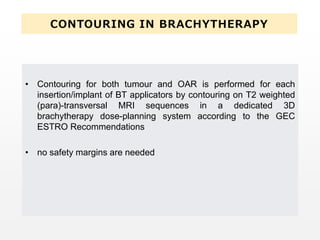 CONTOURING IN BRACHYTHERAPY
• Contouring for both tumour and OAR is performed for each
insertion/implant of BT applicators by contouring on T2 weighted
(para)-transversal MRI sequences in a dedicated 3D
brachytherapy dose-planning system according to the GEC
ESTRO Recommendations
• no safety margins are needed
 