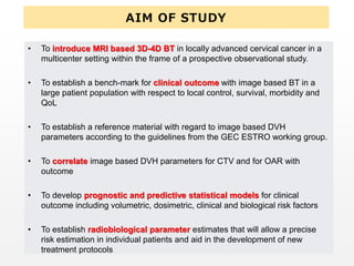 AIM OF STUDY
• To introduce MRI based 3D-4D BT in locally advanced cervical cancer in a
multicenter setting within the frame of a prospective observational study.
• To establish a bench-mark for clinical outcome with image based BT in a
large patient population with respect to local control, survival, morbidity and
QoL
• To establish a reference material with regard to image based DVH
parameters according to the guidelines from the GEC ESTRO working group.
• To correlate image based DVH parameters for CTV and for OAR with
outcome
• To develop prognostic and predictive statistical models for clinical
outcome including volumetric, dosimetric, clinical and biological risk factors
• To establish radiobiological parameter estimates that will allow a precise
risk estimation in individual patients and aid in the development of new
treatment protocols
 
