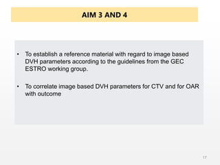AIM 3 AND 4
• To establish a reference material with regard to image based
DVH parameters according to the guidelines from the GEC
ESTRO working group.
• To correlate image based DVH parameters for CTV and for OAR
with outcome
17
 