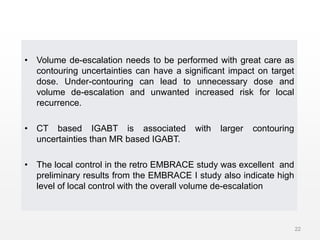 • Volume de-escalation needs to be performed with great care as
contouring uncertainties can have a significant impact on target
dose. Under-contouring can lead to unnecessary dose and
volume de-escalation and unwanted increased risk for local
recurrence.
• CT based IGABT is associated with larger contouring
uncertainties than MR based IGABT.
• The local control in the retro EMBRACE study was excellent and
preliminary results from the EMBRACE I study also indicate high
level of local control with the overall volume de-escalation
22
 