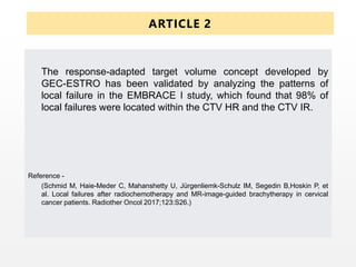 ARTICLE 2
The response-adapted target volume concept developed by
GEC-ESTRO has been validated by analyzing the patterns of
local failure in the EMBRACE I study, which found that 98% of
local failures were located within the CTV HR and the CTV IR.
Reference -
(Schmid M, Haie-Meder C, Mahanshetty U, Jürgenliemk-Schulz IM, Segedin B,Hoskin P, et
al. Local failures after radiochemotherapy and MR-image-guided brachytherapy in cervical
cancer patients. Radiother Oncol 2017;123:S26.)
 