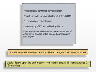27
histologically confirmed cervical cancer,
 treatment with curative intent by definitive EBRT
 ±concomitant chemotherapy
 followed by IGBT with MRI/CT guidance
 para-aortic nodal disease as the exclusive site of
extra-pelvic disease at the time of diagnosis were
also eligible
Patients treated between January 1998 and August 2012 were included
Median follow up of the entire cohort - 43 months (mean 47 months, range 2–
169 months).
 