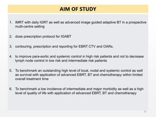 AIM OF STUDY
1. IMRT with daily IGRT as well as advanced image guided adaptive BT in a prospective
multi-centre setting
2. dose prescription protocol for IGABT
3. contouring, prescription and reporting for EBRT CTV and OARs.
4. to improve para-aortic and systemic control in high risk patients and not to decrease
lymph node control in low risk and intermediate risk patients
5. To benchmark an outstanding high level of local, nodal and systemic control as well
as survival with application of advanced EBRT, BT and chemotherapy within limited
overall treatment time
6. To benchmark a low incidence of intermediate and major morbidity as well as a high
level of quality of life with application of advanced EBRT, BT and chemotherapy
31
 