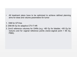 • All treatment plans have to be optimized to achieve defined planning
aims for dose and volume parameters for tumor
1. D98 for GTVres
2. D90-95 Gy for adaptive CTV-T HR
3. 2cm3 reference volumes for OARs (e.g. <80 Gy for bladder, <65 Gy for
rectum) and for vaginal reference points (recto-vaginal point < 65 Gy,
PIBS).
 