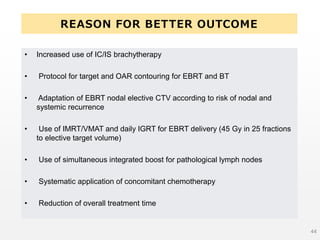 REASON FOR BETTER OUTCOME
• Increased use of IC/IS brachytherapy
• Protocol for target and OAR contouring for EBRT and BT
• Adaptation of EBRT nodal elective CTV according to risk of nodal and
systemic recurrence
• Use of IMRT/VMAT and daily IGRT for EBRT delivery (45 Gy in 25 fractions
to elective target volume)
• Use of simultaneous integrated boost for pathological lymph nodes
• Systematic application of concomitant chemotherapy
• Reduction of overall treatment time
44
 
