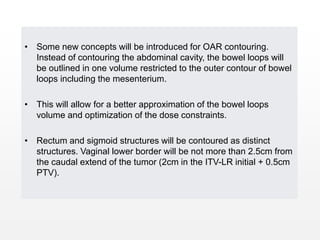 • Some new concepts will be introduced for OAR contouring.
Instead of contouring the abdominal cavity, the bowel loops will
be outlined in one volume restricted to the outer contour of bowel
loops including the mesenterium.
• This will allow for a better approximation of the bowel loops
volume and optimization of the dose constraints.
• Rectum and sigmoid structures will be contoured as distinct
structures. Vaginal lower border will be not more than 2.5cm from
the caudal extend of the tumor (2cm in the ITV-LR initial + 0.5cm
PTV).
 
