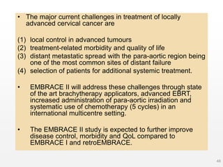 • The major current challenges in treatment of locally
advanced cervical cancer are
(1) local control in advanced tumours
(2) treatment-related morbidity and quality of life
(3) distant metastatic spread with the para-aortic region being
one of the most common sites of distant failure
(4) selection of patients for additional systemic treatment.
• EMBRACE II will address these challenges through state
of the art brachytherapy applicators, advanced EBRT,
increased administration of para-aortic irradiation and
systematic use of chemotherapy (5 cycles) in an
international multicentre setting.
• The EMBRACE II study is expected to further improve
disease control, morbidity and QoL compared to
EMBRACE I and retroEMBRACE.
48
 