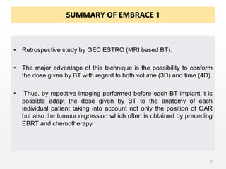 SUMMARY OF EMBRACE 1
• Retrospective study by GEC ESTRO (MRI based BT).
• The major advantage of this technique is the possibility to conform
the dose given by BT with regard to both volume (3D) and time (4D).
• Thus, by repetitive imaging performed before each BT implant it is
possible adapt the dose given by BT to the anatomy of each
individual patient taking into account not only the position of OAR
but also the tumour regression which often is obtained by preceding
EBRT and chemotherapy.
7
 