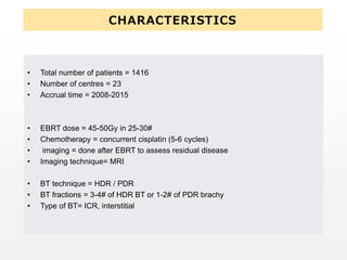 CHARACTERISTICS
• Total number of patients = 1416
• Number of centres = 23
• Accrual time = 2008-2015
• EBRT dose = 45-50Gy in 25-30#
• Chemotherapy = concurrent cisplatin (5-6 cycles)
• imaging = done after EBRT to assess residual disease
• Imaging technique= MRI
• BT technique = HDR / PDR
• BT fractions = 3-4# of HDR BT or 1-2# of PDR brachy
• Type of BT= ICR, interstitial
 