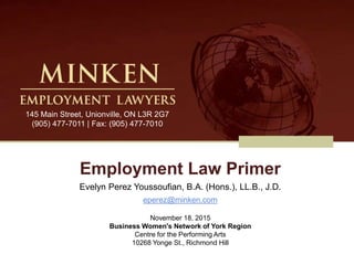 Employment Law Primer
Evelyn Perez Youssoufian, B.A. (Hons.), LL.B., J.D.
eperez@minken.com
November 18, 2015
Business Women's Network of York Region
Centre for the Performing Arts
10268 Yonge St., Richmond Hill
145 Main Street, Unionville, ON L3R 2G7
(905) 477-7011 | Fax: (905) 477-7010
 