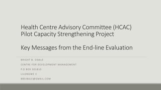 Health Centre Advisory Committee (HCAC)
Pilot Capacity Strengthening Project
Key Messages from the End-line Evaluation
BRIGHT B. SIBALE
CENTRE FOR DEVELOPMENT MANAGEMENT
P.O BOX 301810
LILONGWE 3
BBSIBALE@GMAIL.COM
 