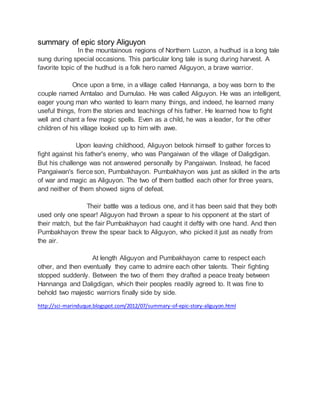 summary of epic story Aliguyon
In the mountainous regions of Northern Luzon, a hudhud is a long tale
sung during special occasions. This particular long tale is sung during harvest. A
favorite topic of the hudhud is a folk hero named Aliguyon, a brave warrior.
Once upon a time, in a village called Hannanga, a boy was born to the
couple named Amtalao and Dumulao. He was called Aliguyon. He was an intelligent,
eager young man who wanted to learn many things, and indeed, he learned many
useful things, from the stories and teachings of his father. He learned how to fight
well and chant a few magic spells. Even as a child, he was a leader, for the other
children of his village looked up to him with awe.
Upon leaving childhood, Aliguyon betook himself to gather forces to
fight against his father's enemy, who was Pangaiwan of the village of Daligdigan.
But his challenge was not answered personally by Pangaiwan. Instead, he faced
Pangaiwan's fierceson, Pumbakhayon. Pumbakhayon was just as skilled in the arts
of war and magic as Aliguyon. The two of them battled each other for three years,
and neither of them showed signs of defeat.
Their battle was a tedious one, and it has been said that they both
used only one spear! Aliguyon had thrown a spear to his opponent at the start of
their match, but the fair Pumbakhayon had caught it deftly with one hand. And then
Pumbakhayon threw the spear back to Aliguyon, who picked it just as neatly from
the air.
At length Aliguyon and Pumbakhayon came to respect each
other, and then eventually they came to admire each other talents. Their fighting
stopped suddenly. Between the two of them they drafted a peace treaty between
Hannanga and Daligdigan, which their peoples readily agreed to. It was fine to
behold two majestic warriors finally side by side.
http://sci-marinduque.blogspot.com/2012/07/summary-of-epic-story-aliguyon.html
 