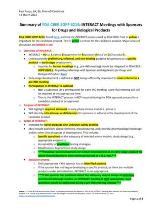 Paul Pasco, BA, BS, PharmD Candidate
12 March 2022
Source: U.S. Food & Drug Administration Center for Biologics Evaluation and Research. SOPP 8214: INTERACT Meetings with Sponsors for Drugs and Biological
Products. U.S. Food & Drug Administration Center for Biologics Evaluation and Research; 2020:1-13. Accessed March 11, 2022.
https://www.fda.gov/media/124044/download
Page 1 of 4
Summary of FDA CBER SOPP 8214: INTERACT Meetings with Sponsors
for Drugs and Biological Products
FDA CBER SOPP 8214, found here, outlines the INTERACT process used by FDA CBER. Text in yellow is
important for the candidate product. Text in green is critical for the candidate product. Major areas of
discussion are bolded in red.
o Overview of INTERACT:
• INTERACT = INitial Targeted Engagement for Regulatory Advice on CBER producTs.
• Used to provide preliminary, informal, and non-binding guidance to sponsors on a specific
product in early-stage development.
o Inquiries for formal meetings (e.g., pre-IND meeting) should be relegated to FDA CBER
SOPP 8101.1: Regulatory Meetings with Sponsors and Applicants for Drugs and
Biological Products here.
• Early-stage development is defined as NOT being sufficiently developed to meet criteria for a
pre-IND meeting.
• Participation in INTERACT is optional.
o NOT a substitute (or a prerequisite) for a pre-IND meeting. A pre-IND meeting will still
be required at the appropriate time.
o That is, the INTERACT process is NOT required during the FDA approval process for a
candidate product to be approved.
o Purpose of INTERACT:
• Will highlight required elements in early-phase clinical trials (i.e., phase I).
• Will identify critical issues or deficiencies for sponsors to address in the development of the
candidate product.
o Scope of INTERACT:
• Intended for novel products with unknown safety profiles.
• May include questions about chemistry, manufacturing, and controls; pharmacology/toxicology;
and/or other clinical aspects of development. This includes:
o Specific questions on the adequacy of selected animal models, study design (e.g.,
appropriate endpoints).
o Acceptability of preclinical testing strategies.
o Modifications to preclinical study design.
o ***Providing recommendations for further development of an early-stage product for
which limited data have been collected outside of a U.S. IND.***
• Exclusion criteria:
o Only appropriate if the sponsor has an identified product.
o If the sponsor has not begun developing a specific product, or there are multiple
products under consideration, INTERACT is not appropriate.
o ***If the sponsor has questions about the adequacy and/or design of definitive
preclinical toxicology studies, an INTERACT meeting is NOT appropriate. Such
questions would be addressed during a pre-IND meeting instead.***
 