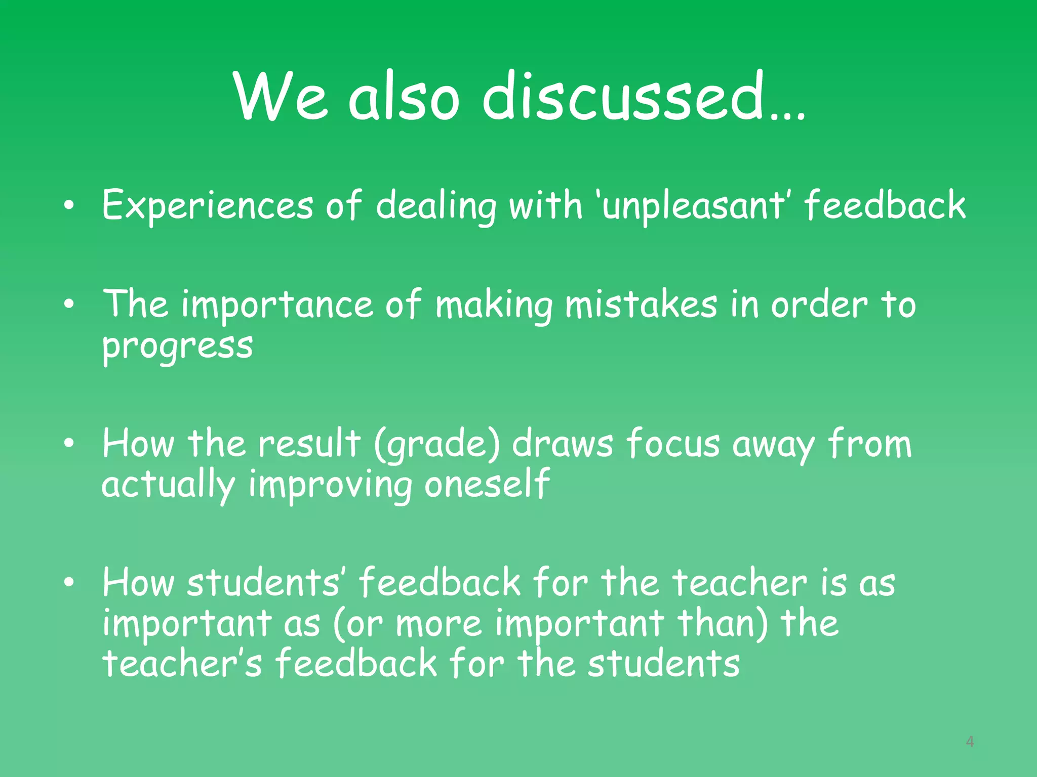 We also discussed…
• Experiences of dealing with ‘unpleasant’ feedback
• The importance of making mistakes in order to
progress
• How the result (grade) draws focus away from
actually improving oneself
• How students’ feedback for the teacher is as
important as (or more important than) the
teacher’s feedback for the students
4