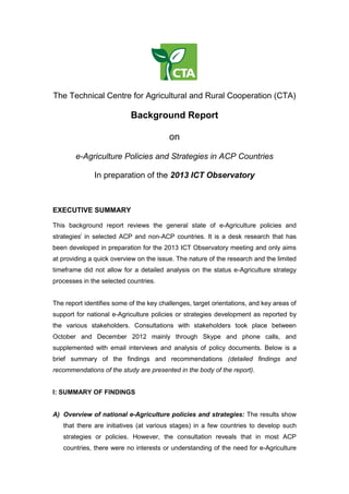 The Technical Centre for Agricultural and Rural Cooperation (CTA)
Background Report
on
e-Agriculture Policies and Strategies in ACP Countries
In preparation of the 2013 ICT Observatory
EXECUTIVE SUMMARY
This background report reviews the general state of e-Agriculture policies and
strategiesi
in selected ACP and non-ACP countries. It is a desk research that has
been developed in preparation for the 2013 ICT Observatory meeting and only aims
at providing a quick overview on the issue. The nature of the research and the limited
timeframe did not allow for a detailed analysis on the status e-Agriculture strategy
processes in the selected countries.
The report identifies some of the key challenges, target orientations, and key areas of
support for national e-Agriculture policies or strategies development as reported by
the various stakeholders. Consultations with stakeholders took place between
October and December 2012 mainly through Skype and phone calls, and
supplemented with email interviews and analysis of policy documents. Below is a
brief summary of the findings and recommendations (detailed findings and
recommendations of the study are presented in the body of the report).
I: SUMMARY OF FINDINGS
A) Overview of national e-Agriculture policies and strategies: The results show
that there are initiatives (at various stages) in a few countries to develop such
strategies or policies. However, the consultation reveals that in most ACP
countries, there were no interests or understanding of the need for e-Agriculture
 