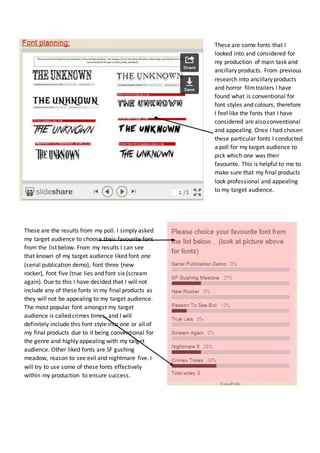 These are the results from my poll. I simply asked 
my target audience to choose their favourite font 
from the list below. From my results I can see 
that known of my target audience liked font one 
(serial publication demo), font three (new 
rocker), font five (true lies and font six (scream 
again). Due to this I have decided that I will not 
include any of these fonts in my final products as 
they will not be appealing to my target audience. 
The most popular font amongst my target 
audience is called crimes times, and I will 
definitely include this font style into one or all of 
my final products due to it being conventional for 
the genre and highly appealing with my target 
audience. Other liked fonts are SF gushing 
meadow, reason to see evil and nightmare five. I 
will try to use some of these fonts effectively 
within my production to ensure success. 
These are some fonts that I 
looked into and considered for 
my production of main task and 
ancillary products. From previous 
research into ancillary products 
and horror film trailers I have 
found what is conventional for 
font styles and colours, therefore 
I feel like the fonts that I have 
considered are also conventional 
and appealing. Once I had chosen 
these particular fonts I conducted 
a poll for my target audience to 
pick which one was their 
favourite. This is helpful to me to 
make sure that my final products 
look professional and appealing 
to my target audience. 
