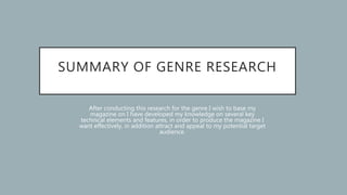SUMMARY OF GENRE RESEARCH
After conducting this research for the genre I wish to base my
magazine on I have developed my knowledge on several key
technical elements and features, in order to produce the magazine I
want effectively, in addition attract and appeal to my potential target
audience.
 