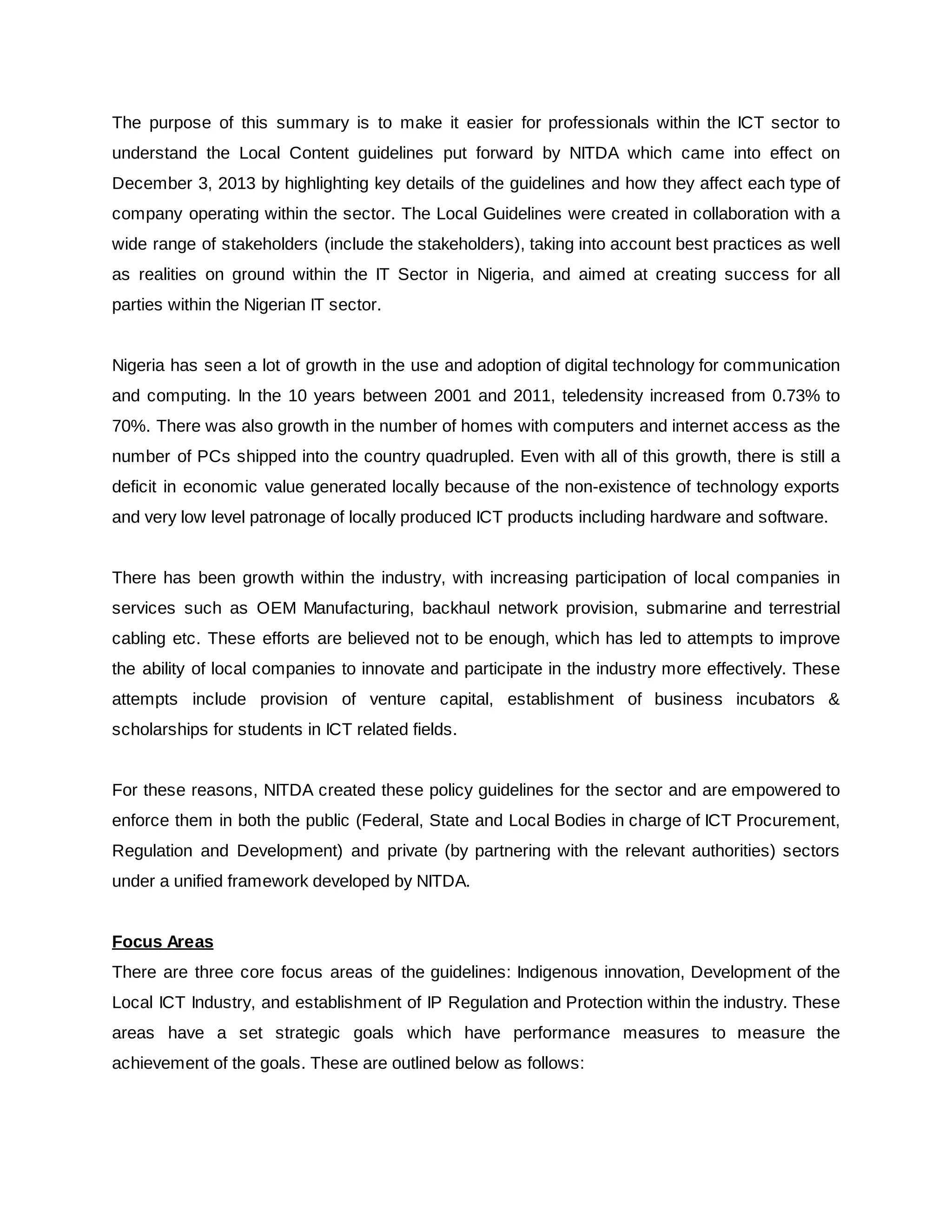The purpose of this summary is to make it easier for professionals within the ICT sector to
understand the Local Content guidelines put forward by NITDA which came into effect on
December 3, 2013 by highlighting key details of the guidelines and how they affect each type of
company operating within the sector. The Local Guidelines were created in collaboration with a
wide range of stakeholders (include the stakeholders), taking into account best practices as well
as realities on ground within the IT Sector in Nigeria, and aimed at creating success for all
parties within the Nigerian IT sector.
Nigeria has seen a lot of growth in the use and adoption of digital technology for communication
and computing. In the 10 years between 2001 and 2011, teledensity increased from 0.73% to
70%. There was also growth in the number of homes with computers and internet access as the
number of PCs shipped into the country quadrupled. Even with all of this growth, there is still a
deficit in economic value generated locally because of the non-existence of technology exports
and very low level patronage of locally produced ICT products including hardware and software.
There has been growth within the industry, with increasing participation of local companies in
services such as OEM Manufacturing, backhaul network provision, submarine and terrestrial
cabling etc. These efforts are believed not to be enough, which has led to attempts to improve
the ability of local companies to innovate and participate in the industry more effectively. These
attempts include provision of venture capital, establishment of business incubators &
scholarships for students in ICT related fields.
For these reasons, NITDA created these policy guidelines for the sector and are empowered to
enforce them in both the public (Federal, State and Local Bodies in charge of ICT Procurement,
Regulation and Development) and private (by partnering with the relevant authorities) sectors
under a unified framework developed by NITDA.
Focus Areas
There are three core focus areas of the guidelines: Indigenous innovation, Development of the
Local ICT Industry, and establishment of IP Regulation and Protection within the industry. These
areas have a set strategic goals which have performance measures to measure the
achievement of the goals. These are outlined below as follows:
 