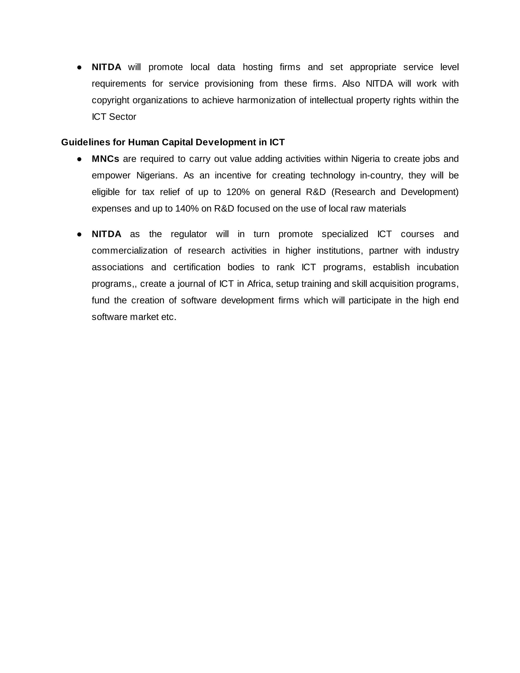 ● NITDA will promote local data hosting firms and set appropriate service level
requirements for service provisioning from these firms. Also NITDA will work with
copyright organizations to achieve harmonization of intellectual property rights within the
ICT Sector
Guidelines for Human Capital Development in ICT
● MNCs are required to carry out value adding activities within Nigeria to create jobs and
empower Nigerians. As an incentive for creating technology in-country, they will be
eligible for tax relief of up to 120% on general R&D (Research and Development)
expenses and up to 140% on R&D focused on the use of local raw materials
● NITDA as the regulator will in turn promote specialized ICT courses and
commercialization of research activities in higher institutions, partner with industry
associations and certification bodies to rank ICT programs, establish incubation
programs,, create a journal of ICT in Africa, setup training and skill acquisition programs,
fund the creation of software development firms which will participate in the high end
software market etc.
 