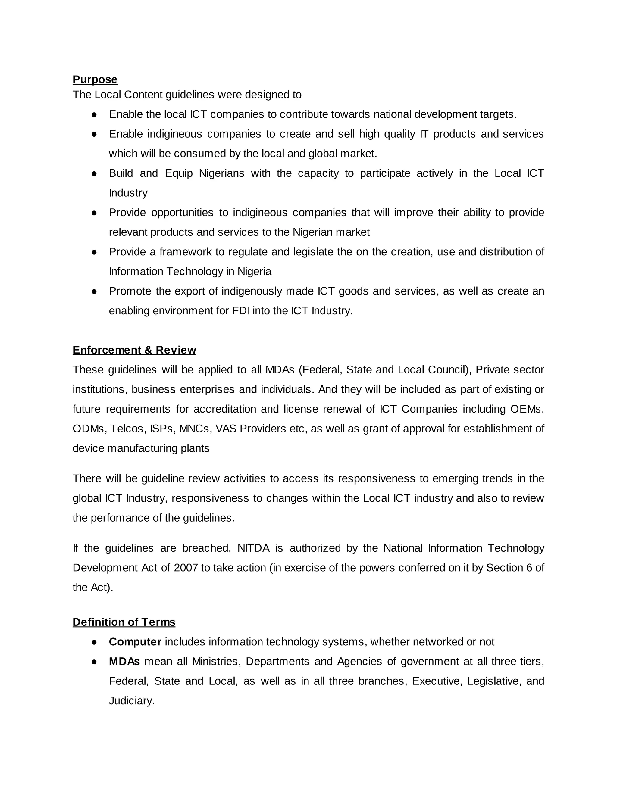 Purpose
The Local Content guidelines were designed to
● Enable the local ICT companies to contribute towards national development targets.
● Enable indigineous companies to create and sell high quality IT products and services
which will be consumed by the local and global market.
● Build and Equip Nigerians with the capacity to participate actively in the Local ICT
Industry
● Provide opportunities to indigineous companies that will improve their ability to provide
relevant products and services to the Nigerian market
● Provide a framework to regulate and legislate the on the creation, use and distribution of
Information Technology in Nigeria
● Promote the export of indigenously made ICT goods and services, as well as create an
enabling environment for FDI into the ICT Industry.
Enforcement & Review
These guidelines will be applied to all MDAs (Federal, State and Local Council), Private sector
institutions, business enterprises and individuals. And they will be included as part of existing or
future requirements for accreditation and license renewal of ICT Companies including OEMs,
ODMs, Telcos, ISPs, MNCs, VAS Providers etc, as well as grant of approval for establishment of
device manufacturing plants
There will be guideline review activities to access its responsiveness to emerging trends in the
global ICT Industry, responsiveness to changes within the Local ICT industry and also to review
the perfomance of the guidelines.
If the guidelines are breached, NITDA is authorized by the National Information Technology
Development Act of 2007 to take action (in exercise of the powers conferred on it by Section 6 of
the Act).
Definition of Terms
● Computer​includes information technology systems, whether networked or not
● MDAs mean all Ministries, Departments and Agencies of government at all three tiers,
Federal, State and Local, as well as in all three branches, Executive, Legislative, and
Judiciary.
 
