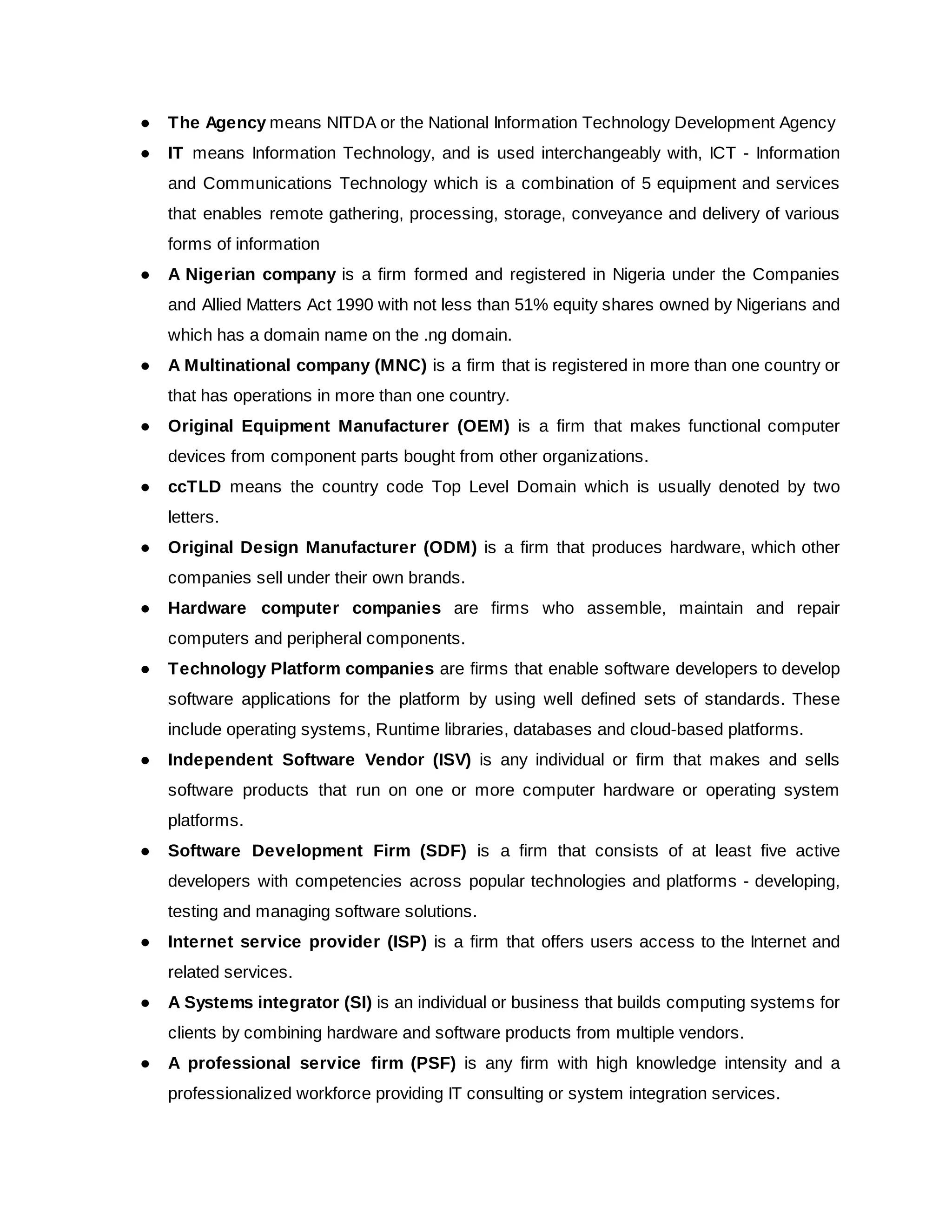 ● The Agency​means NITDA or the National Information Technology Development Agency
● IT means Information Technology, and is used interchangeably with, ICT - Information
and Communications Technology which is a combination of 5 equipment and services
that enables remote gathering, processing, storage, conveyance and delivery of various
forms of information
● A Nigerian company is a firm formed and registered in Nigeria under the Companies
and Allied Matters Act 1990 with not less than 51% equity shares owned by Nigerians and
which has a domain name on the .ng domain.
● A Multinational company (MNC) is a firm that is registered in more than one country or
that has operations in more than one country.
● Original Equipment Manufacturer (OEM) is a firm that makes functional computer
devices from component parts bought from other organizations.
● ccTLD means the country code Top Level Domain which is usually denoted by two
letters.
● Original Design Manufacturer (ODM) is a firm that produces hardware, which other
companies sell under their own brands.
● Hardware computer companies are firms who assemble, maintain and repair
computers and peripheral components.
● Technology Platform companies are firms that enable software developers to develop
software applications for the platform by using well defined sets of standards. These
include operating systems, Runtime libraries, databases and cloud-based platforms.
● Independent Software Vendor (ISV) is any individual or firm that makes and sells
software products that run on one or more computer hardware or operating system
platforms.
● Software Development Firm (SDF) is a firm that consists of at least five active
developers with competencies across popular technologies and platforms - developing,
testing and managing software solutions.
● Internet service provider (ISP) is a firm that offers users access to the Internet and
related services.
● A Systems integrator (SI) is an individual or business that builds computing systems for
clients by combining hardware and software products from multiple vendors.
● A professional service firm (PSF) is any firm with high knowledge intensity and a
professionalized workforce providing IT consulting or system integration services.
 