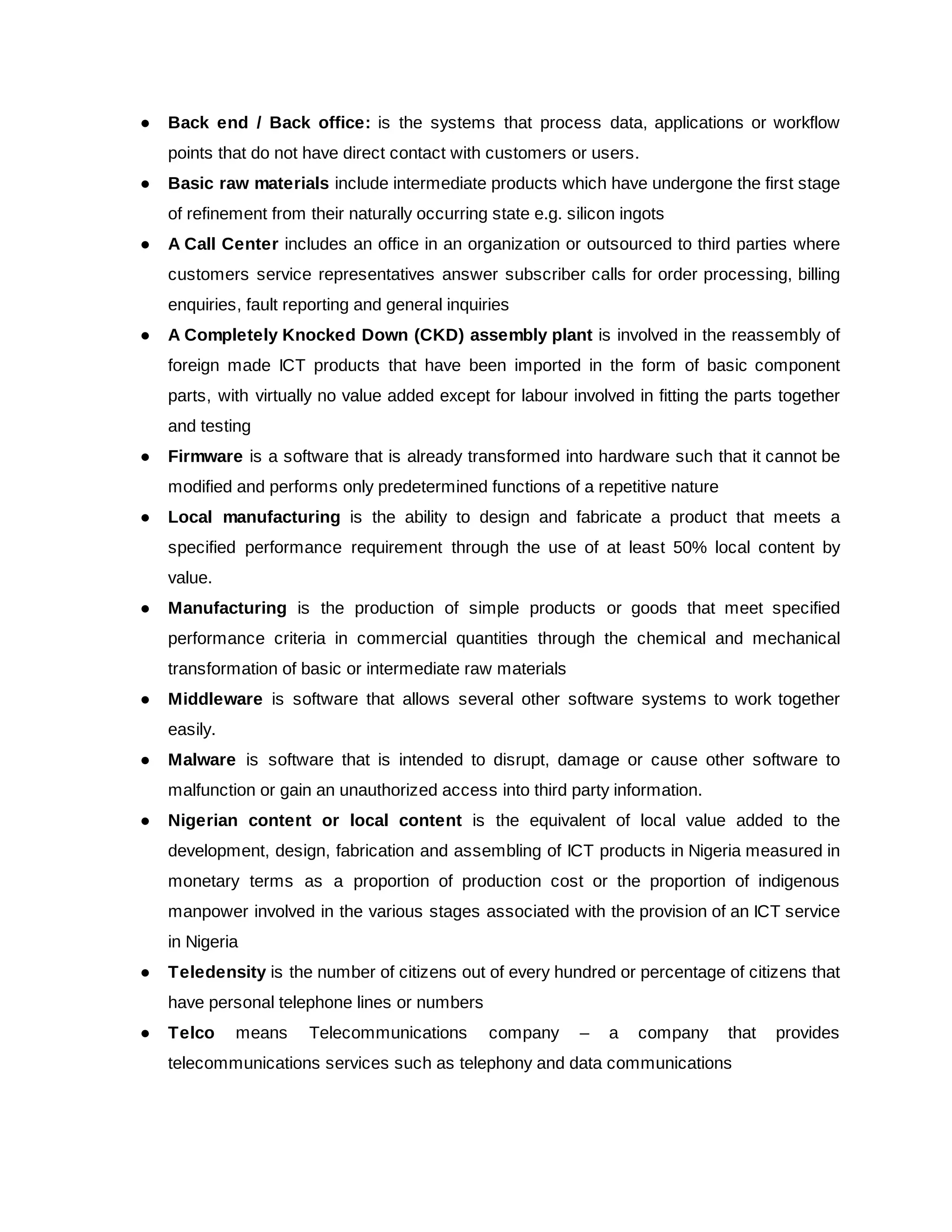 ● Back end / Back office: is the systems that process data, applications or workflow
points that do not have direct contact with customers or users.
● Basic raw materials include intermediate products which have undergone the first stage
of refinement from their naturally occurring state e.g. silicon ingots
● A Call Center includes an office in an organization or outsourced to third parties where
customers service representatives answer subscriber calls for order processing, billing
enquiries, fault reporting and general inquiries
● A Completely Knocked Down (CKD) assembly plant is involved in the reassembly of
foreign made ICT products that have been imported in the form of basic component
parts, with virtually no value added except for labour involved in fitting the parts together
and testing
● Firmware is a software that is already transformed into hardware such that it cannot be
modified and performs only predetermined functions of a repetitive nature
● Local manufacturing is the ability to design and fabricate a product that meets a
specified performance requirement through the use of at least 50% local content by
value.
● Manufacturing is the production of simple products or goods that meet specified
performance criteria in commercial quantities through the chemical and mechanical
transformation of basic or intermediate raw materials
● Middleware is software that allows several other software systems to work together
easily.
● Malware is software that is intended to disrupt, damage or cause other software to
malfunction or gain an unauthorized access into third party information.
● Nigerian content or local content is the equivalent of local value added to the
development, design, fabrication and assembling of ICT products in Nigeria measured in
monetary terms as a proportion of production cost or the proportion of indigenous
manpower involved in the various stages associated with the provision of an ICT service
in Nigeria
● Teledensity is the number of citizens out of every hundred or percentage of citizens that
have personal telephone lines or numbers
● Telco means Telecommunications company – a company that provides
telecommunications services such as telephony and data communications
 