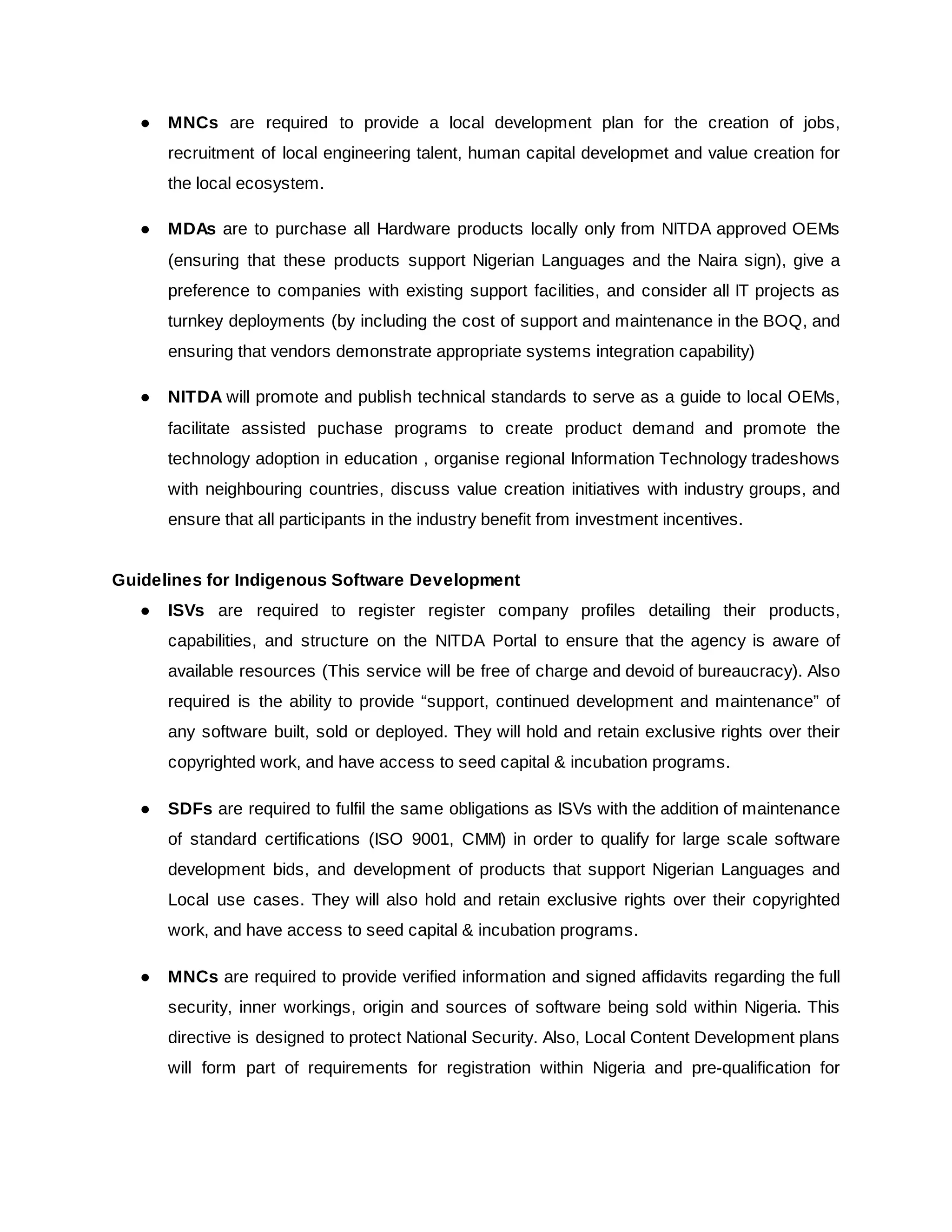 ● MNCs are required to provide a local development plan for the creation of jobs,
recruitment of local engineering talent, human capital developmet and value creation for
the local ecosystem.
● MDAs are to purchase all Hardware products locally only from NITDA approved OEMs
(ensuring that these products support Nigerian Languages and the Naira sign), give a
preference to companies with existing support facilities, and consider all IT projects as
turnkey deployments (by including the cost of support and maintenance in the BOQ, and
ensuring that vendors demonstrate appropriate systems integration capability)
● NITDA will promote and publish technical standards to serve as a guide to local OEMs,
facilitate assisted puchase programs to create product demand and promote the
technology adoption in education , organise regional Information Technology tradeshows
with neighbouring countries, discuss value creation initiatives with industry groups, and
ensure that all participants in the industry benefit from investment incentives.
Guidelines for Indigenous Software Development
● ISVs are required to register register company profiles detailing their products,
capabilities, and structure on the NITDA Portal to ensure that the agency is aware of
available resources (This service will be free of charge and devoid of bureaucracy). Also
required is the ability to provide “support, continued development and maintenance” of
any software built, sold or deployed. They will hold and retain exclusive rights over their
copyrighted work, and have access to seed capital & incubation programs.
● SDFs are required to fulfil the same obligations as ISVs with the addition of maintenance
of standard certifications (ISO 9001, CMM) in order to qualify for large scale software
development bids, and development of products that support Nigerian Languages and
Local use cases. They will also hold and retain exclusive rights over their copyrighted
work, and have access to seed capital & incubation programs.
● MNCs are required to provide verified information and signed affidavits regarding the full
security, inner workings, origin and sources of software being sold within Nigeria. This
directive is designed to protect National Security. Also, Local Content Development plans
will form part of requirements for registration within Nigeria and pre-qualification for
 