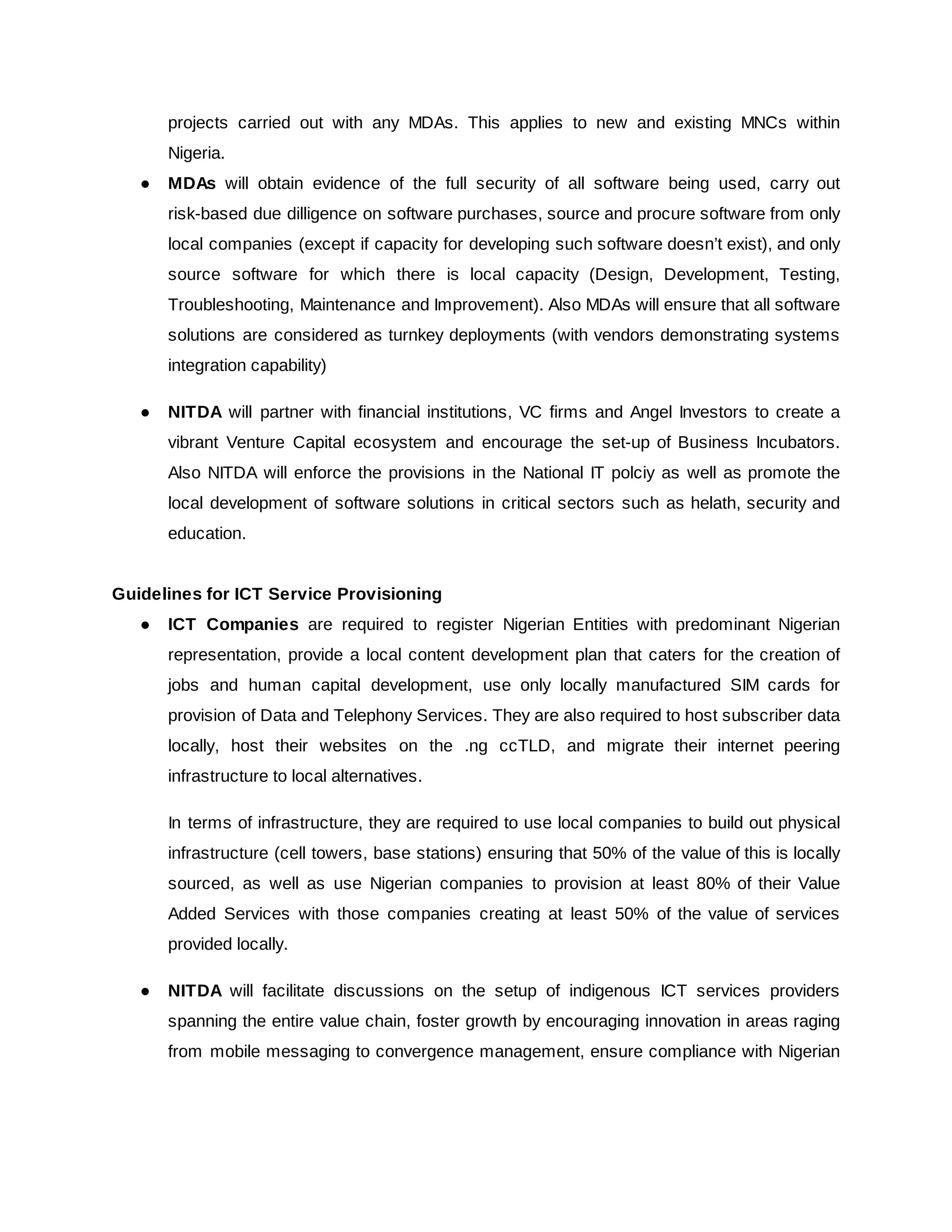 projects carried out with any MDAs. This applies to new and existing MNCs within
Nigeria.
● MDAs will obtain evidence of the full security of all software being used, carry out
risk-based due dilligence on software purchases, source and procure software from only
local companies (except if capacity for developing such software doesn’t exist), and only
source software for which there is local capacity (Design, Development, Testing,
Troubleshooting, Maintenance and Improvement). Also MDAs will ensure that all software
solutions are considered as turnkey deployments (with vendors demonstrating systems
integration capability)
● NITDA will partner with financial institutions, VC firms and Angel Investors to create a
vibrant Venture Capital ecosystem and encourage the set-up of Business Incubators.
Also NITDA will enforce the provisions in the National IT polciy as well as promote the
local development of software solutions in critical sectors such as helath, security and
education.
Guidelines for ICT Service Provisioning
● ICT Companies are required to register Nigerian Entities with predominant Nigerian
representation, provide a local content development plan that caters for the creation of
jobs and human capital development, use only locally manufactured SIM cards for
provision of Data and Telephony Services. They are also required to host subscriber data
locally, host their websites on the .ng ccTLD, and migrate their internet peering
infrastructure to local alternatives.
In terms of infrastructure, they are required to use local companies to build out physical
infrastructure (cell towers, base stations) ensuring that 50% of the value of this is locally
sourced, as well as use Nigerian companies to provision at least 80% of their Value
Added Services with those companies creating at least 50% of the value of services
provided locally.
● NITDA will facilitate discussions on the setup of indigenous ICT services providers
spanning the entire value chain, foster growth by encouraging innovation in areas raging
from mobile messaging to convergence management, ensure compliance with Nigerian
 