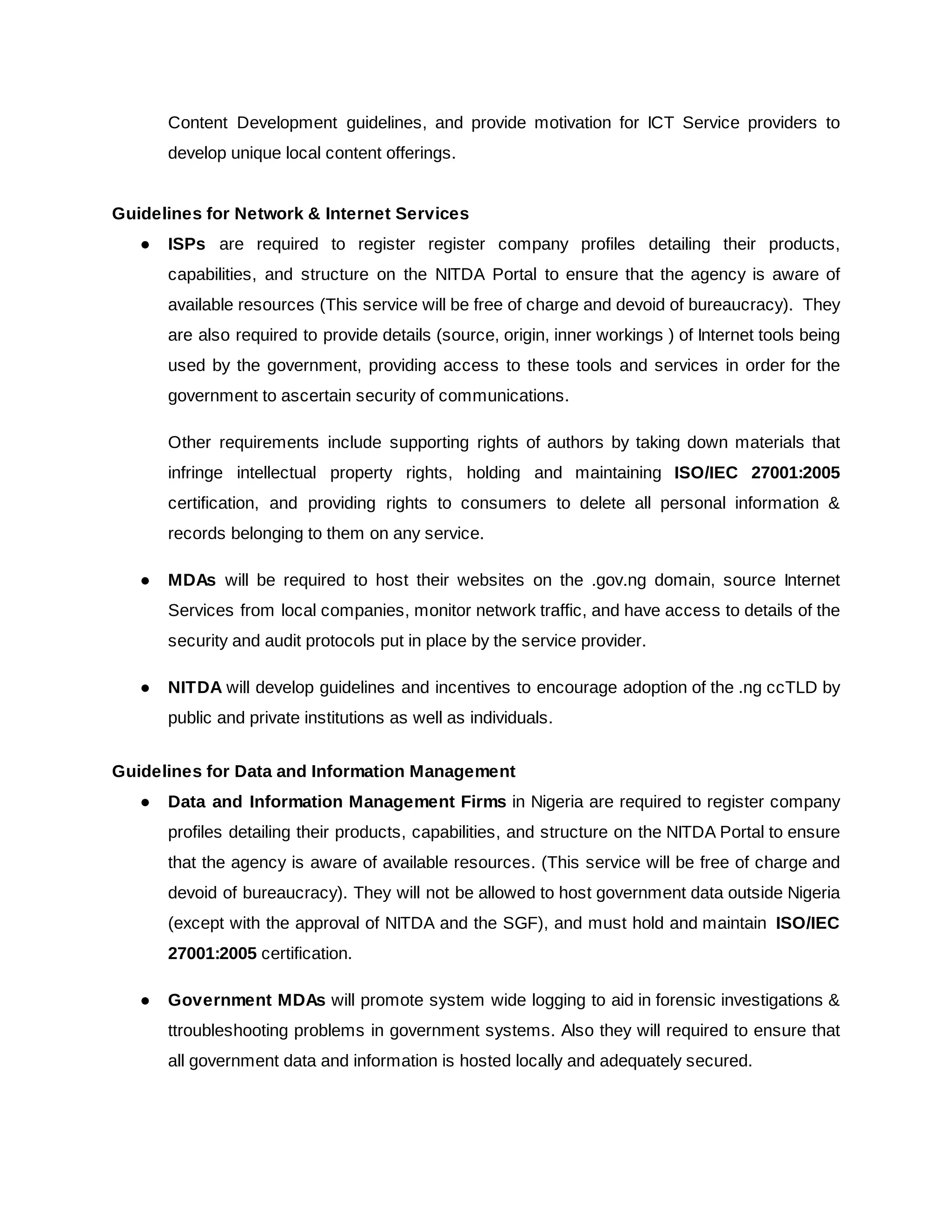 Content Development guidelines, and provide motivation for ICT Service providers to
develop unique local content offerings.
Guidelines for Network & Internet Services
● ISPs ​are required to register register company profiles detailing their products,
capabilities, and structure on the NITDA Portal to ensure that the agency is aware of
available resources (This service will be free of charge and devoid of bureaucracy). They
are also required to provide details (source, origin, inner workings ) of Internet tools being
used by the government, providing access to these tools and services in order for the
government to ascertain security of communications.
Other requirements include supporting rights of authors by taking down materials that
infringe intellectual property rights, holding and maintaining ​ISO/IEC 27001:2005
certification, and providing rights to consumers to delete all personal information &
records belonging to them on any service.
● MDAs will be required to host their websites on the .gov.ng domain, source Internet
Services from local companies, monitor network traffic, and have access to details of the
security and audit protocols put in place by the service provider.
● NITDA will develop guidelines and incentives to encourage adoption of the .ng ccTLD by
public and private institutions as well as individuals.
Guidelines for Data and Information Management
● Data and Information Management Firms in Nigeria are required to register company
profiles detailing their products, capabilities, and structure on the NITDA Portal to ensure
that the agency is aware of available resources. (This service will be free of charge and
devoid of bureaucracy). They will not be allowed to host government data outside Nigeria
(except with the approval of NITDA and the SGF), and must hold and maintain ​ISO/IEC
27001:2005​certification.
● Government MDAs will promote system wide logging to aid in forensic investigations &
ttroubleshooting problems in government systems. Also they will required to ensure that
all government data and information is hosted locally and adequately secured.
 